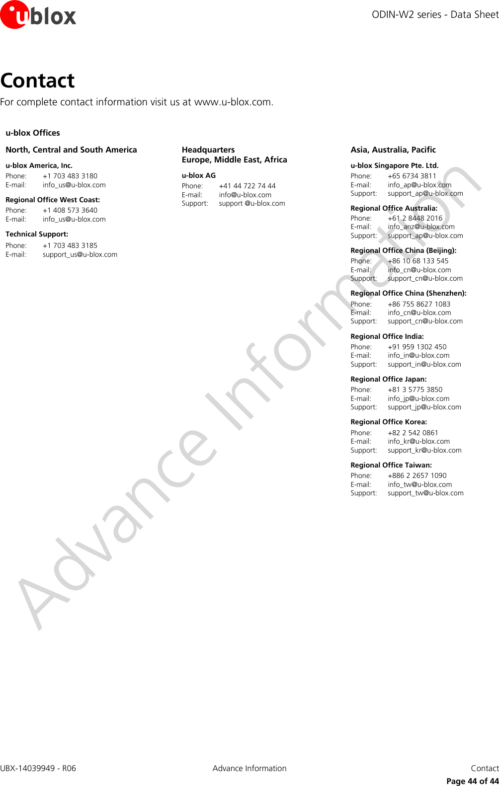 ODIN-W2 series - Data Sheet UBX-14039949 - R06 Advance Information  Contact     Page 44 of 44 Contact For complete contact information visit us at www.u-blox.com.  u-blox Offices     North, Central and South America u-blox America, Inc. Phone:  +1 703 483 3180 E-mail:  info_us@u-blox.com  Regional Office West Coast: Phone:  +1 408 573 3640 E-mail:  info_us@u-blox.com Technical Support: Phone:  +1 703 483 3185 E-mail:  support_us@u-blox.com  Headquarters Europe, Middle East, Africa u-blox AG  Phone:  +41 44 722 74 44 E-mail:  info@u-blox.com  Support:  support @u-blox.com  Asia, Australia, Pacific u-blox Singapore Pte. Ltd. Phone:  +65 6734 3811 E-mail:  info_ap@u-blox.com Support:  support_ap@u-blox.com  Regional Office Australia: Phone:  +61 2 8448 2016 E-mail:  info_anz@u-blox.com Support:  support_ap@u-blox.com Regional Office China (Beijing): Phone:  +86 10 68 133 545 E-mail:  info_cn@u-blox.com  Support:  support_cn@u-blox.com Regional Office China (Shenzhen): Phone:  +86 755 8627 1083 E-mail:  info_cn@u-blox.com  Support:  support_cn@u-blox.com Regional Office India: Phone:  +91 959 1302 450 E-mail:  info_in@u-blox.com  Support:  support_in@u-blox.com  Regional Office Japan: Phone:  +81 3 5775 3850 E-mail:  info_jp@u-blox.com  Support:  support_jp@u-blox.com  Regional Office Korea: Phone:  +82 2 542 0861 E-mail:  info_kr@u-blox.com  Support:  support_kr@u-blox.com Regional Office Taiwan: Phone:  +886 2 2657 1090 E-mail:  info_tw@u-blox.com  Support:  support_tw@u-blox.com    