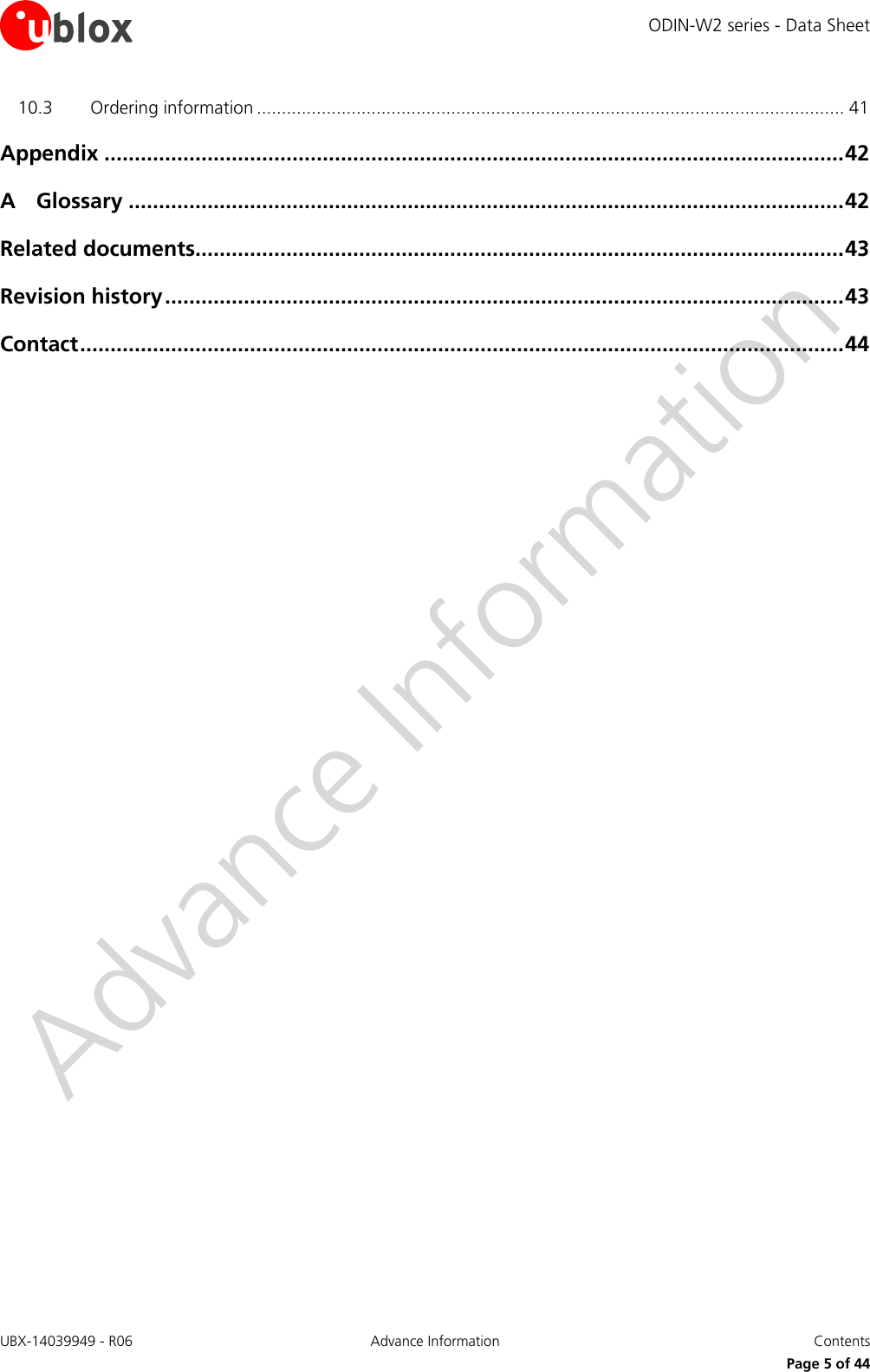 ODIN-W2 series - Data Sheet UBX-14039949 - R06 Advance Information  Contents     Page 5 of 44 10.3 Ordering information ...................................................................................................................... 41 Appendix .......................................................................................................................... 42 A Glossary ...................................................................................................................... 42 Related documents........................................................................................................... 43 Revision history ................................................................................................................ 43 Contact .............................................................................................................................. 44           