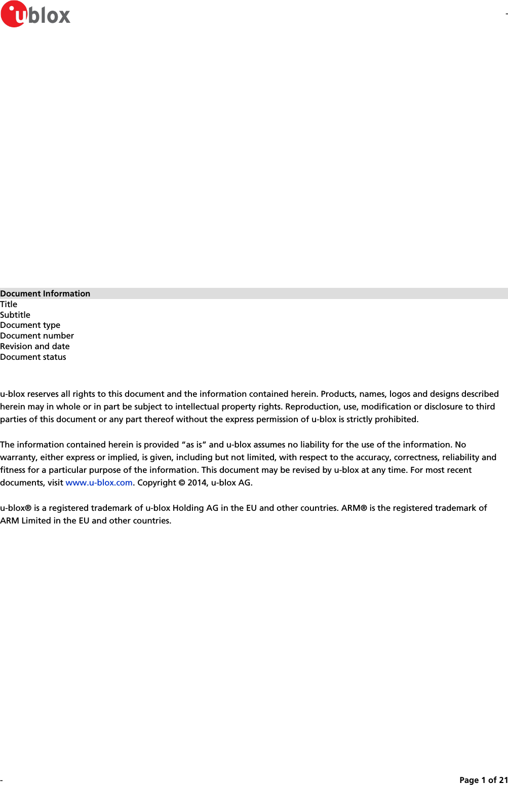 --Page   of 1 21Document InformationTitleSubtitleDocument typeDocument numberRevision and dateDocument statusu-blox reserves all rights to this document and the information contained herein. Products, names, logos and designs described herein may in whole or in part be subject to intellectual property rights. Reproduction, use, modification or disclosure to third parties of this document or any part thereof without the express permission of u-blox is strictly prohibited.The information contained herein is provided “as is” and u-blox assumes no liability for the use of the information. No warranty, either express or implied, is given, including but not limited, with respect to the accuracy, correctness, reliability and fitness for a particular purpose of the information. This document may be revised by u-blox at any time. For most recent documents, visit  . Copyright © 2014, u-blox AG.www.u-blox.comu-blox® is a registered trademark of u-blox Holding AG in the EU and other countries. ARM® is the registered trademark of ARM Limited in the EU and other countries.