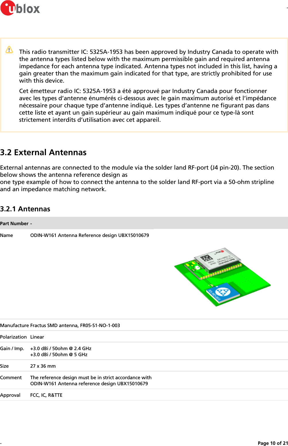--Page   of 10 21This radio transmitter IC: 5325A-1953 has been approved by Industry Canada to operate with the antenna types listed below with the maximum permissible gain and required antenna impedance for each antenna type indicated. Antenna types not included in this list, having a gain greater than the maximum gain indicated for that type, are strictly prohibited for use with this device.Cet émetteur radio IC: 5325A-1953 a été approuvé par Industry Canada pour fonctionner avec les types d’antenne énumérés ci-dessous avec le gain maximum autorisé et l’impédance nécessaire pour chaque type d’antenne indiqué. Les types d’antenne ne figurant pas dans cette liste et ayant un gain supérieur au gain maximum indiqué pour ce type-là sont strictement interdits d’utilisation avec cet appareil.3.2 External AntennasExternal antennas are connected to the module via the solder land RF-port (J4 pin-20). The section below shows the antenna reference design asone type example of how to connect the antenna to the solder land RF-port via a 50-ohm stripline and an impedance matching network.3.2.1 AntennasPart Number -Name ODIN-W161 Antenna Reference design UBX15010679Manufacture Fractus SMD antenna, FR05-S1-NO-1-003Polarization LinearGain / Imp. +3.0 dBi / 50ohm @ 2.4 GHz+3.0 dBi / 50ohm @ 5 GHzSize 27 x 36 mmComment The reference design must be in strict accordance with ODIN-W161 Antenna reference design UBX15010679Approval FCC, IC, R&amp;TTE