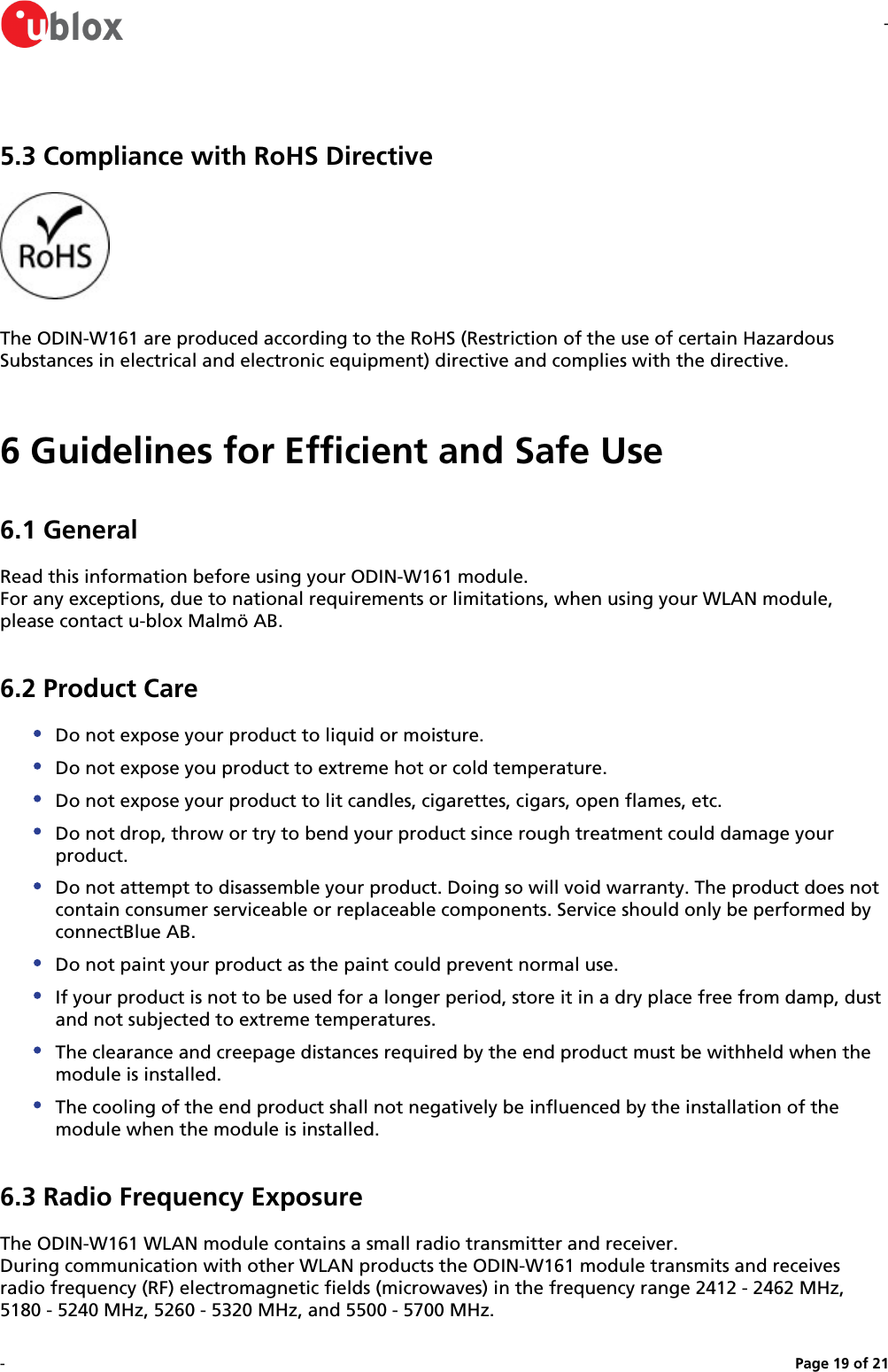 --Page   of 19 215.3 Compliance with RoHS DirectiveThe ODIN-W161 are produced according to the RoHS (Restriction of the use of certain Hazardous Substances in electrical and electronic equipment) directive and complies with the directive.6 Guidelines for Efficient and Safe Use6.1 GeneralRead this information before using your ODIN-W161 module.For any exceptions, due to national requirements or limitations, when using your WLAN module, please contact u-blox Malmö AB.6.2 Product CareDo not expose your product to liquid or moisture.Do not expose you product to extreme hot or cold temperature.Do not expose your product to lit candles, cigarettes, cigars, open flames, etc.Do not drop, throw or try to bend your product since rough treatment could damage your product.Do not attempt to disassemble your product. Doing so will void warranty. The product does not contain consumer serviceable or replaceable components. Service should only be performed by connectBlue AB.Do not paint your product as the paint could prevent normal use.If your product is not to be used for a longer period, store it in a dry place free from damp, dust and not subjected to extreme temperatures.The clearance and creepage distances required by the end product must be withheld when the module is installed.The cooling of the end product shall not negatively be influenced by the installation of the module when the module is installed.6.3 Radio Frequency ExposureThe ODIN-W161 WLAN module contains a small radio transmitter and receiver.During communication with other WLAN products the ODIN-W161 module transmits and receives radio frequency (RF) electromagnetic fields (microwaves) in the frequency range 2412 - 2462 MHz, 5180 - 5240 MHz, 5260 - 5320 MHz, and 5500 - 5700 MHz.