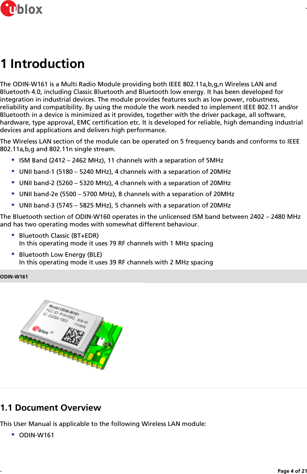 --Page   of 4 211 IntroductionThe ODIN-W161 is a Multi Radio Module providing both IEEE 802.11a,b,g,n Wireless LAN and Bluetooth 4.0, including Classic Bluetooth and Bluetooth low energy. It has been developed for integration in industrial devices. The module provides features such as low power, robustness, reliability and compatibility. By using the module the work needed to implement IEEE 802.11 and/or Bluetooth in a device is minimized as it provides, together with the driver package, all software, hardware, type approval, EMC certification etc. It is developed for reliable, high demanding industrial devices and applications and delivers high performance.The Wireless LAN section of the module can be operated on 5 frequency bands and conforms to IEEE 802.11a,b,g and 802.11n single stream.ISM Band (2412 – 2462 MHz), 11 channels with a separation of 5MHzUNII band-1 (5180 – 5240 MHz), 4 channels with a separation of 20MHzUNII band-2 (5260 – 5320 MHz), 4 channels with a separation of 20MHzUNII band-2e (5500 – 5700 MHz), 8 channels with a separation of 20MHzUNII band-3 (5745 – 5825 MHz), 5 channels with a separation of 20MHzThe Bluetooth section of ODIN-W160 operates in the unlicensed ISM band between 2402 – 2480 MHzand has two operating modes with somewhat different behaviour.Bluetooth Classic (BT+EDR)In this operating mode it uses 79 RF channels with 1 MHz spacingBluetooth Low Energy (BLE)In this operating mode it uses 39 RF channels with 2 MHz spacingODIN-W1611.1 Document OverviewThis User Manual is applicable to the following Wireless LAN module:ODIN-W1611.2 Key Features