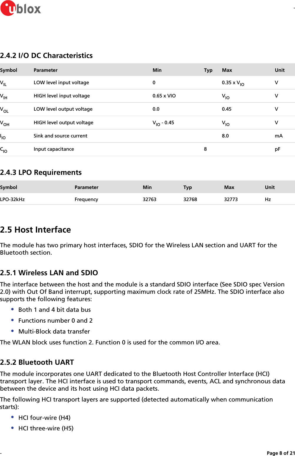 --Page   of 8 212.4.2 I/O DC CharacteristicsSymbol Parameter Min Typ Max UnitVIL LOW level input voltage 0 0.35 x VIO VVIH HIGH level input voltage 0.65 x VIO VIO VVOL LOW level output voltage 0.0 0.45 VVOH HIGH level output voltage V  - 0.45IO VIO VIIO Sink and source current 8.0 mACIO Input capacitance 8 pF2.4.3 LPO RequirementsSymbol Parameter Min Typ Max UnitLPO-32kHz Frequency 32763 32768 32773 Hz2.5 Host InterfaceThe module has two primary host interfaces, SDIO for the Wireless LAN section and UART for the Bluetooth section.2.5.1 Wireless LAN and SDIOThe interface between the host and the module is a standard SDIO interface (See SDIO spec Version 2.0) with Out Of Band interrupt, supporting maximum clock rate of 25MHz. The SDIO interface also supports the following features:Both 1 and 4 bit data busFunctions number 0 and 2Multi-Block data transferThe WLAN block uses function 2. Function 0 is used for the common I/O area.2.5.2 Bluetooth UARTThe module incorporates one UART dedicated to the Bluetooth Host Controller Interface (HCI) transport layer. The HCI interface is used to transport commands, events, ACL and synchronous data between the device and its host using HCI data packets.The following HCI transport layers are supported (detected automatically when communication starts):HCI four-wire (H4)HCI three-wire (H5)