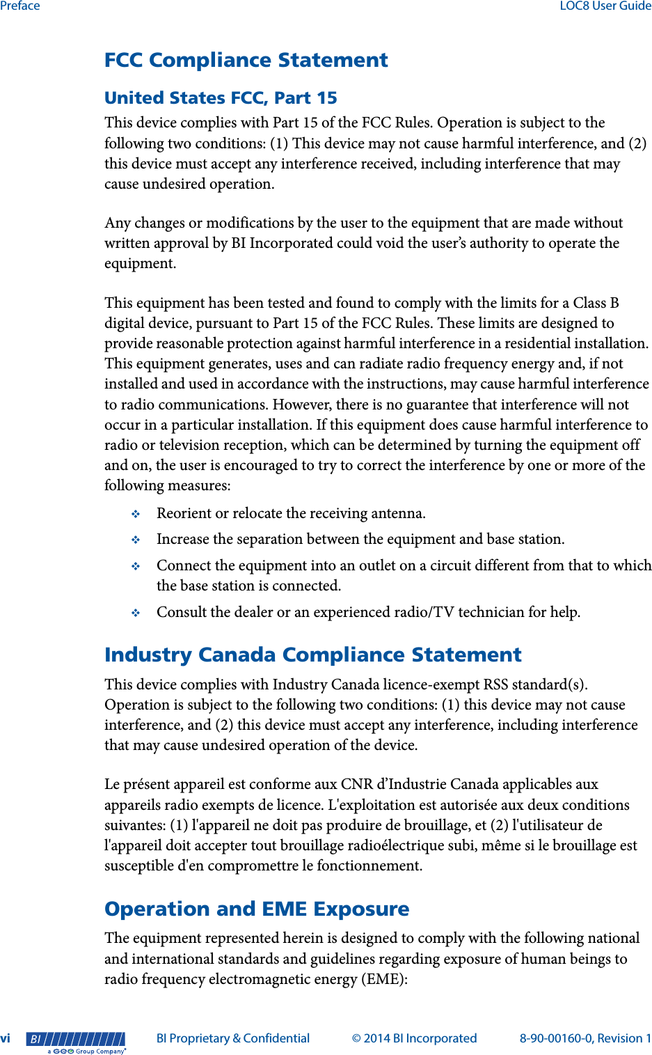 Preface  LOC8 User Guidevi BI Proprietary &amp; Confidential © 2014 BI Incorporated 8-90-00160-0, Revision 1®FCC Compliance StatementUnited States FCC, Part 15This device complies with Part 15 of the FCC Rules. Operation is subject to the following two conditions: (1) This device may not cause harmful interference, and (2) this device must accept any interference received, including interference that may cause undesired operation.Any changes or modifications by the user to the equipment that are made without written approval by BI Incorporated could void the user’s authority to operate the equipment. This equipment has been tested and found to comply with the limits for a Class B digital device, pursuant to Part 15 of the FCC Rules. These limits are designed to provide reasonable protection against harmful interference in a residential installation. This equipment generates, uses and can radiate radio frequency energy and, if not installed and used in accordance with the instructions, may cause harmful interference to radio communications. However, there is no guarantee that interference will not occur in a particular installation. If this equipment does cause harmful interference to radio or television reception, which can be determined by turning the equipment off and on, the user is encouraged to try to correct the interference by one or more of the following measures:Reorient or relocate the receiving antenna.Increase the separation between the equipment and base station.Connect the equipment into an outlet on a circuit different from that to whichthe base station is connected.Consult the dealer or an experienced radio/TV technician for help.Industry Canada Compliance StatementThis device complies with Industry Canada licence-exempt RSS standard(s). Operation is subject to the following two conditions: (1) this device may not cause interference, and (2) this device must accept any interference, including interference that may cause undesired operation of the device. Le présent appareil est conforme aux CNR d’Industrie Canada applicables aux appareils radio exempts de licence. L&apos;exploitation est autorisée aux deux conditions suivantes: (1) l&apos;appareil ne doit pas produire de brouillage, et (2) l&apos;utilisateur de l&apos;appareil doit accepter tout brouillage radioélectrique subi, même si le brouillage est susceptible d&apos;en compromettre le fonctionnement.Operation and EME ExposureThe equipment represented herein is designed to comply with the following national and international standards and guidelines regarding exposure of human beings to radio frequency electromagnetic energy (EME):