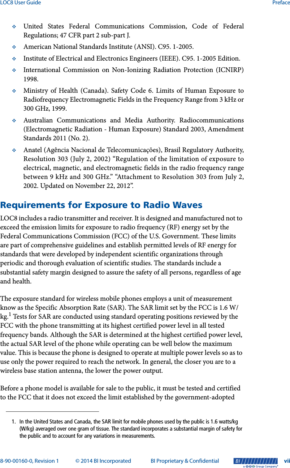 LOC8 User Guide Preface8-90-00160-0, Revision 1 © 2014 BI Incorporated BI Proprietary &amp; Confidential vii®United States Federal Communications Commission, Code of FederalRegulations; 47 CFR part 2 sub-part J.American National Standards Institute (ANSI). C95. 1-2005.Institute of Electrical and Electronics Engineers (IEEE). C95. 1-2005 Edition.International Commission on Non-Ionizing Radiation Protection (ICNIRP)1998.Ministry of Health (Canada). Safety Code 6. Limits of Human Exposure toRadiofrequency Electromagnetic Fields in the Frequency Range from 3 kHz or300 GHz, 1999.Australian Communications and Media Authority. Radiocommunications(Electromagnetic Radiation - Human Exposure) Standard 2003, AmendmentStandards 2011 (No. 2).Anatel (Agência Nacional de Telecomunicações), Brasil Regulatory Authority,Resolution 303 (July 2, 2002) “Regulation of the limitation of exposure toelectrical, magnetic, and electromagnetic fields in the radio frequency rangebetween 9 kHz and 300 GHz.” “Attachment to Resolution 303 from July 2,2002. Updated on November 22, 2012”.Requirements for Exposure to Radio WavesLOC8 includes a radio transmitter and receiver. It is designed and manufactured not to exceed the emission limits for exposure to radio frequency (RF) energy set by the Federal Communications Commission (FCC) of the U.S. Government. These limits are part of comprehensive guidelines and establish permitted levels of RF energy for standards that were developed by independent scientific organizations through periodic and thorough evaluation of scientific studies. The standards include a substantial safety margin designed to assure the safety of all persons, regardless of age and health.The exposure standard for wireless mobile phones employs a unit of measurement know as the Specific Absorption Rate (SAR). The SAR limit set by the FCC is 1.6 W/kg.1 Tests for SAR are conducted using standard operating positions reviewed by the FCC with the phone transmitting at its highest certified power level in all tested frequency bands. Although the SAR is determined at the highest certified power level, the actual SAR level of the phone while operating can be well below the maximum value. This is because the phone is designed to operate at multiple power levels so as to use only the power required to reach the network. In general, the closer you are to a wireless base station antenna, the lower the power output.Before a phone model is available for sale to the public, it must be tested and certified to the FCC that it does not exceed the limit established by the government-adopted 1. In the United States and Canada, the SAR limit for mobile phones used by the public is 1.6 watts/kg (W/kg) averaged over one gram of tissue. The standard incorporates a substantial margin of safety for the public and to account for any variations in measurements.