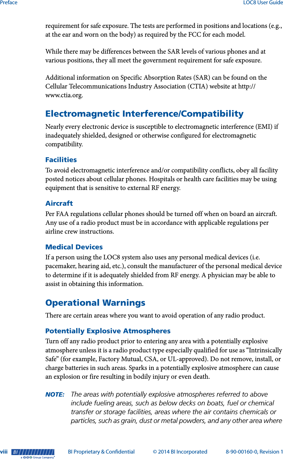 Preface  LOC8 User Guideviii BI Proprietary &amp; Confidential © 2014 BI Incorporated 8-90-00160-0, Revision 1®requirement for safe exposure. The tests are performed in positions and locations (e.g., at the ear and worn on the body) as required by the FCC for each model.While there may be differences between the SAR levels of various phones and at various positions, they all meet the government requirement for safe exposure.Additional information on Specific Absorption Rates (SAR) can be found on the Cellular Telecommunications Industry Association (CTIA) website at http://www.ctia.org.Electromagnetic Interference/CompatibilityNearly every electronic device is susceptible to electromagnetic interference (EMI) if inadequately shielded, designed or otherwise configured for electromagnetic compatibility.FacilitiesTo avoid electromagnetic interference and/or compatibility conflicts, obey all facility posted notices about cellular phones. Hospitals or health care facilities may be using equipment that is sensitive to external RF energy.AircraftPer FAA regulations cellular phones should be turned off when on board an aircraft. Any use of a radio product must be in accordance with applicable regulations per airline crew instructions.Medical DevicesIf a person using the LOC8 system also uses any personal medical devices (i.e. pacemaker, hearing aid, etc.), consult the manufacturer of the personal medical device to determine if it is adequately shielded from RF energy. A physician may be able to assist in obtaining this information.Operational WarningsThere are certain areas where you want to avoid operation of any radio product.Potentially Explosive AtmospheresTurn off any radio product prior to entering any area with a potentially explosive atmosphere unless it is a radio product type especially qualified for use as “Intrinsically Safe” (for example, Factory Mutual, CSA, or UL-approved). Do not remove, install, or charge batteries in such areas. Sparks in a potentially explosive atmosphere can cause an explosion or fire resulting in bodily injury or even death.NOTE: The areas with potentially explosive atmospheres referred to above include fueling areas, such as below decks on boats, fuel or chemical transfer or storage facilities, areas where the air contains chemicals or particles, such as grain, dust or metal powders, and any other area where 