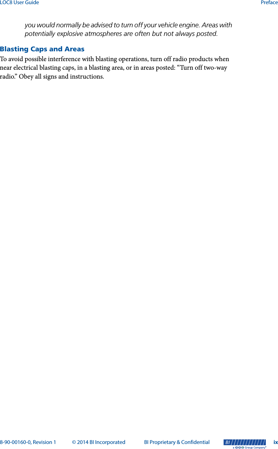 LOC8 User Guide Preface8-90-00160-0, Revision 1 © 2014 BI Incorporated BI Proprietary &amp; Confidential ix®you would normally be advised to turn off your vehicle engine. Areas with potentially explosive atmospheres are often but not always posted.Blasting Caps and AreasTo avoid possible interference with blasting operations, turn off radio products when near electrical blasting caps, in a blasting area, or in areas posted: “Turn off two-way radio.” Obey all signs and instructions.