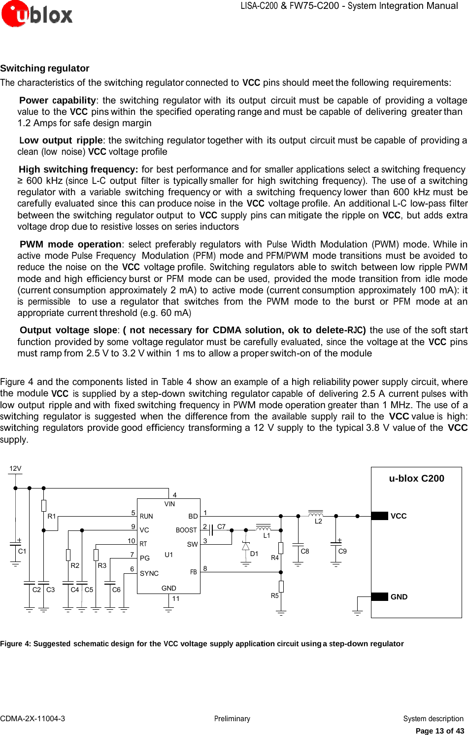 LISA-C200&amp;FW75-C200-System IntegrationManualCDMA-2X-11004-3 PreliminarySystem descriptionPage 13 of 43Switching regulator The characteristics of the switching regulator connected to VCC pins should meet the following requirements:     Power capability: the switching regulator with its output circuit must be capable of providing a voltage value to the VCC pins within  the specified operating range and must be capable of delivering greater than 1.2 Amps for safe design margin     Low output ripple: the switching regulator together with its output circuit must be capable of providing a clean (low  noise) VCC voltage profile     High switching frequency: for best performance and for smaller applications select a switching frequency  600 kHz (since L-C output filter is typically smaller for high switching frequency). The use of  a switching regulator with  a variable switching frequency or with  a switching frequency lower than 600 kHz must be carefully evaluated since this can produce noise in the VCC voltage profile. An  additional L-C low-pass filter between the switching regulator output to VCC supply pins can mitigate the ripple on VCC, but adds extra voltage drop due to resistive losses on series inductors     PWM mode operation: select preferably regulators with Pulse Width Modulation (PWM) mode. While in active mode Pulse Frequency  Modulation (PFM) mode and PFM/PWM mode transitions must be avoided to reduce the noise on the VCC voltage profile. Switching regulators able to switch between low ripple PWM mode and high efficiency burst or PFM mode can be used, provided the  mode transition from  idle mode (current consumption approximately 2 mA) to active mode (current consumption approximately 100 mA): it is  permissible   to use a regulator that switches  from  the PWM  mode to  the burst  or PFM  mode at an appropriate current threshold (e.g. 60 mA)     Output voltage slope: ( not necessary for CDMA solution, ok to delete-RJC) the use of the soft start function provided by some voltage regulator must be carefully evaluated, since the voltage at the VCC pins must ramp from 2.5 V to 3.2 V within 1 ms to allow a proper switch-on of the module Figure 4 and the components listed in Table 4 show an example of a high reliability power supply circuit, where the module VCC is supplied by a step-down switching regulator capable of delivering 2.5 A current pulses with low output ripple and with fixed switching frequency in PWM mode operation greater than 1 MHz. The use of a switching regulator is suggested when the difference from the available supply rail to the VCC value is high: switching regulators provide good efficiency transforming a 12 V supply to the typical 3.8 V value of the VCC supply. 12V u-blox C200 R1 5 9 10 C1 RUN VC RT 4 VIN BD  1 BOOST   2 SW  3 C7    L1 L2 C8 C9 VCC C2   C3 R2 R3 C4   C5  C6 7   PG 6   SYNC U1 GND 11 FB    8 D1 R4 R5 GND Figure 4: Suggested schematic design for the VCC voltage supply application circuit using a step-down regulator 