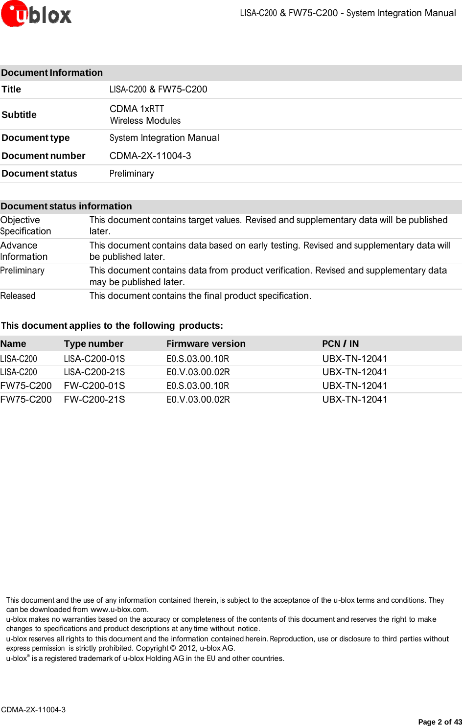 LISA-C200&amp;FW75-C200-System IntegrationManualCDMA-2X-11004-3 Page2of43Document Information Title LISA-C200 &amp; FW75-C200 Subtitle  CDMA 1xRTT Wireless Modules Document type  System Integration Manual Document number  CDMA-2X-11004-3 Document status Preliminary Document status information Objective Specification Advance Information This document contains target values. Revised and supplementary data will be published later. This document contains data based on early testing. Revised and supplementary data will be published later. Preliminary This document contains data from product verification. Revised and supplementary data may be published later. Released  This document contains the final product specification. This document applies to the following products: Name Type number Firmware version PCN / IN LISA-C200 LISA-C200-01S E0.S.03.00.10R UBX-TN-12041 LISA-C200 LISA-C200-21S E0.V.03.00.02R UBX-TN-12041 FW75-C200 FW-C200-01S E0.S.03.00.10R UBX-TN-12041 FW75-C200 FW-C200-21S E0.V.03.00.02R UBX-TN-12041 This document and the use of any information contained therein, is subject to the acceptance of the u-blox terms and conditions. They can be downloaded from www.u-blox.com. u-blox makes no warranties based on the accuracy or completeness of the contents of this document and reserves the right to mak e changes to specifications and product descriptions at any time without  notice. u-blox reserves all rights to this document and the information contained herein. Reproduction, use or disclosure to third parties without express permission  is strictly prohibited. Copyright ©  2012, u-blox AG. u-blox®  is a registered trademark of  u-blox Holding AG in the EU and other countries. 