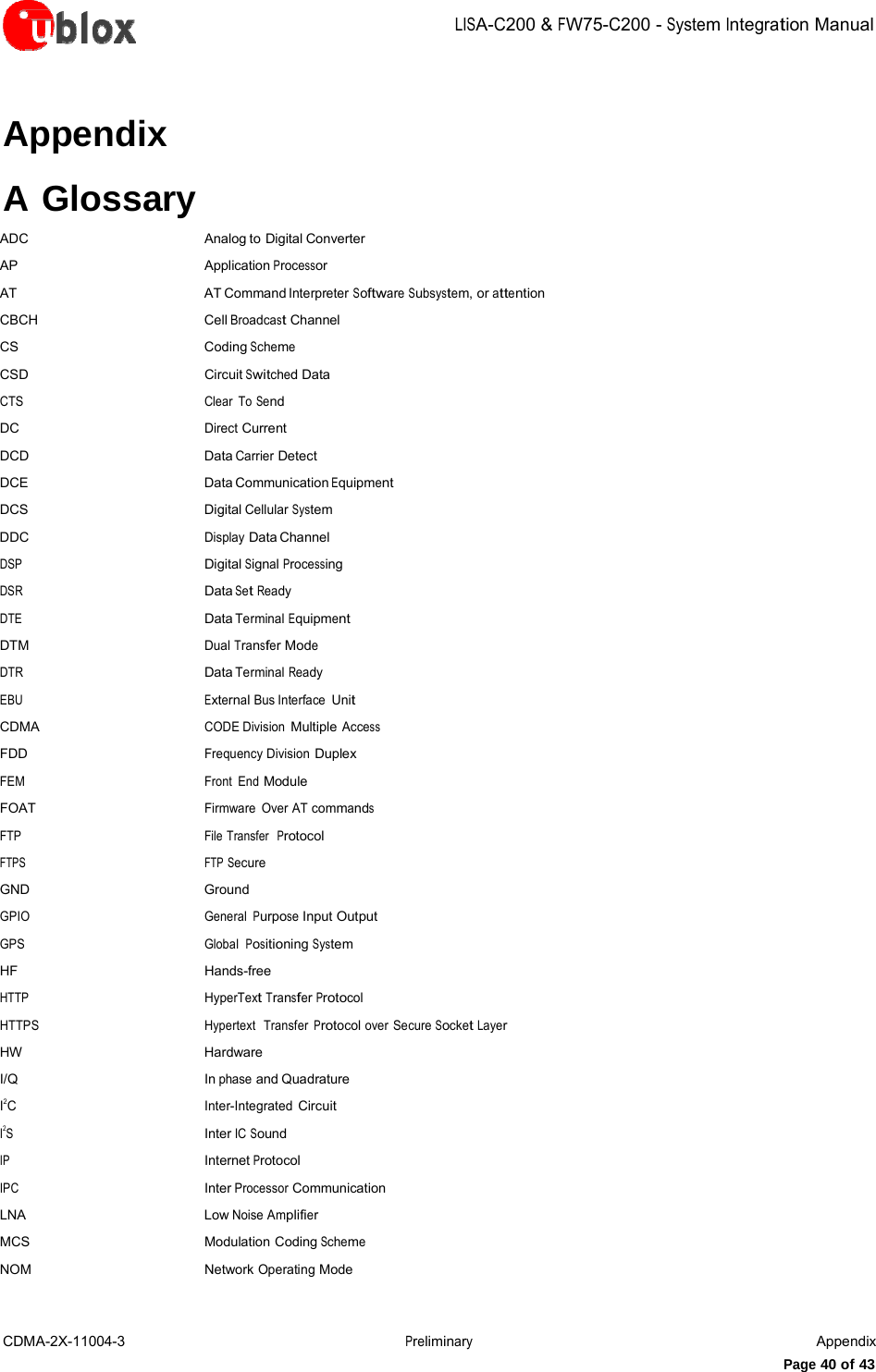 LISA-C200&amp;FW75-C200-System IntegrationManualCDMA-2X-11004-3 PreliminaryAppendixPage 40 of 43Appendix A Glossary ADC Analog to Digital Converter AP Application Processor AT AT Command Interpreter Software Subsystem, or attention CBCH Cell Broadcast Channel CS Coding Scheme CSD Circuit Switched Data CTS Clear To Send DC Direct Current DCD Data Carrier Detect DCE Data Communication Equipment DCS Digital Cellular System DDC Display Data Channel DSP Digital Signal Processing DSR  Data Set Ready DTE  Data Terminal Equipment DTM Dual Transfer Mode DTR  Data Terminal Ready EBU  External Bus Interface Unit CDMA CODE Division Multiple Access FDD Frequency Division Duplex FEM Front End Module FOAT Firmware Over AT commands FTP File Transfer  Protocol FTPS  FTP Secure GND Ground GPIO General Purpose Input Output GPS Global  Positioning System HF Hands-free HTTP  HyperText Transfer Protocol HTTPS Hypertext  Transfer Protocol over Secure Socket Layer HW Hardware I/Q In phase and Quadrature I2C Inter-Integrated Circuit I2S  Inter IC Sound IP Internet Protocol IPC Inter Processor Communication LNA Low Noise Amplifier MCS Modulation Coding Scheme NOM Network Operating Mode 