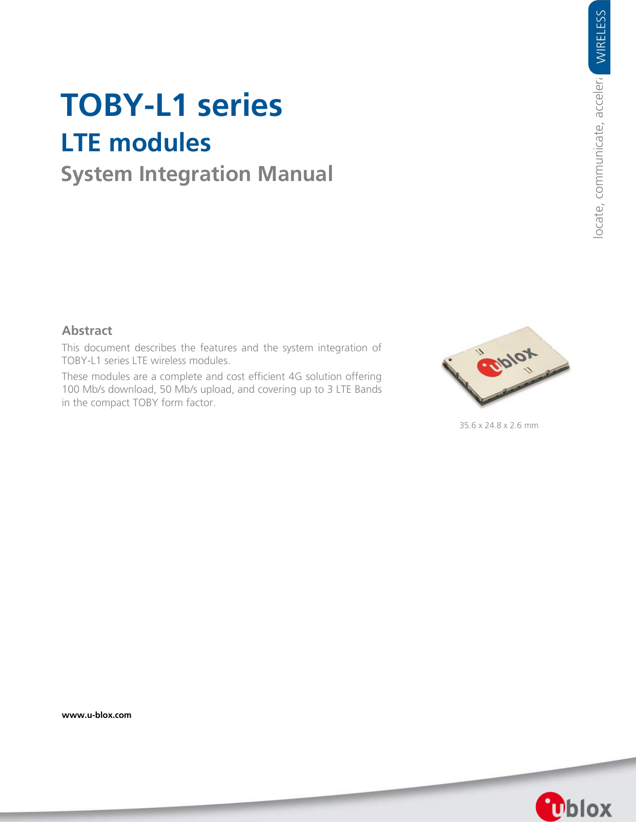       TOBY-L1 series LTE modules System Integration Manual               Abstract This  document  describes  the  features  and  the  system  integration  of TOBY-L1 series LTE wireless modules. These modules are a complete and cost efficient 4G solution offering 100 Mb/s download, 50 Mb/s upload, and covering up to 3 LTE Bands in the compact TOBY form factor. www.u-blox.com   35.6 x 24.8 x 2.6 mm locate, communicate, accelerate 