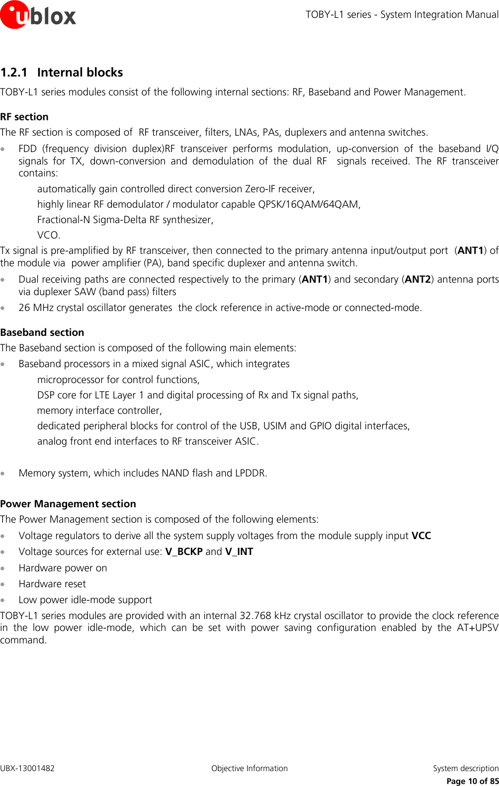 TOBY-L1 series - System Integration Manual UBX-13001482  Objective Information  System description     Page 10 of 85 1.2.1 Internal blocks TOBY-L1 series modules consist of the following internal sections: RF, Baseband and Power Management. RF section The RF section is composed of  RF transceiver, filters, LNAs, PAs, duplexers and antenna switches.  FDD  (frequency  division  duplex)RF  transceiver  performs  modulation,  up-conversion  of  the  baseband  I/Q signals  for  TX,  down-conversion  and  demodulation  of  the  dual  RF    signals  received.  The  RF  transceiver contains: automatically gain controlled direct conversion Zero-IF receiver, highly linear RF demodulator / modulator capable QPSK/16QAM/64QAM, Fractional-N Sigma-Delta RF synthesizer, VCO. Tx signal is pre-amplified by RF transceiver, then connected to the primary antenna input/output port  (ANT1) of the module via  power amplifier (PA), band specific duplexer and antenna switch.  Dual receiving paths are connected respectively to the primary (ANT1) and secondary (ANT2) antenna ports  via duplexer SAW (band pass) filters  26 MHz crystal oscillator generates  the clock reference in active-mode or connected-mode. Baseband section The Baseband section is composed of the following main elements:  Baseband processors in a mixed signal ASIC, which integrates microprocessor for control functions,  DSP core for LTE Layer 1 and digital processing of Rx and Tx signal paths,   memory interface controller, dedicated peripheral blocks for control of the USB, USIM and GPIO digital interfaces,  analog front end interfaces to RF transceiver ASIC.   Memory system, which includes NAND flash and LPDDR.   Power Management section The Power Management section is composed of the following elements:  Voltage regulators to derive all the system supply voltages from the module supply input VCC  Voltage sources for external use: V_BCKP and V_INT  Hardware power on   Hardware reset  Low power idle-mode support TOBY-L1 series modules are provided with an internal 32.768 kHz crystal oscillator to provide the clock reference in  the  low  power  idle-mode,  which  can  be  set  with  power  saving  configuration  enabled  by  the  AT+UPSV command.  