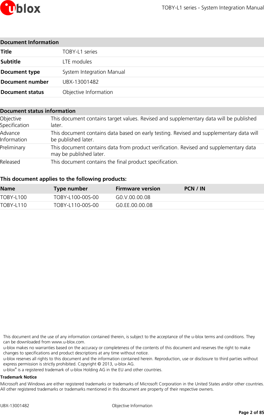 TOBY-L1 series - System Integration Manual   UBX-13001482 Objective Information     Page 2 of 85  Document Information Title TOBY-L1 series Subtitle LTE modules  Document type System Integration Manual  Document number UBX-13001482 Document status Objective Information  Document status information Objective Specification This document contains target values. Revised and supplementary data will be published later. Advance Information This document contains data based on early testing. Revised and supplementary data will be published later. Preliminary This document contains data from product verification. Revised and supplementary data may be published later. Released This document contains the final product specification.  This document applies to the following products: Name Type number Firmware version PCN / IN TOBY-L100 TOBY-L100-00S-00 G0.V.00.00.08  TOBY-L110 TOBY-L110-00S-00 G0.EE.00.00.08                  This document and the use of any information contained therein, is subject to the acceptance of the u-blox terms and conditions. They can be downloaded from www.u-blox.com. u-blox makes no warranties based on the accuracy or completeness of the contents of this document and reserves the right to make changes to specifications and product descriptions at any time without notice.  u-blox reserves all rights to this document and the information contained herein. Reproduction, use or disclosure to third parties without express permission is strictly prohibited. Copyright © 2013, u-blox AG. u-blox® is a registered trademark of u-blox Holding AG in the EU and other countries. Trademark Notice Microsoft and Windows are either registered trademarks or trademarks of Microsoft Corporation in the United States and/or other countries. All other registered trademarks or trademarks mentioned in this document are property of their respective owners. 