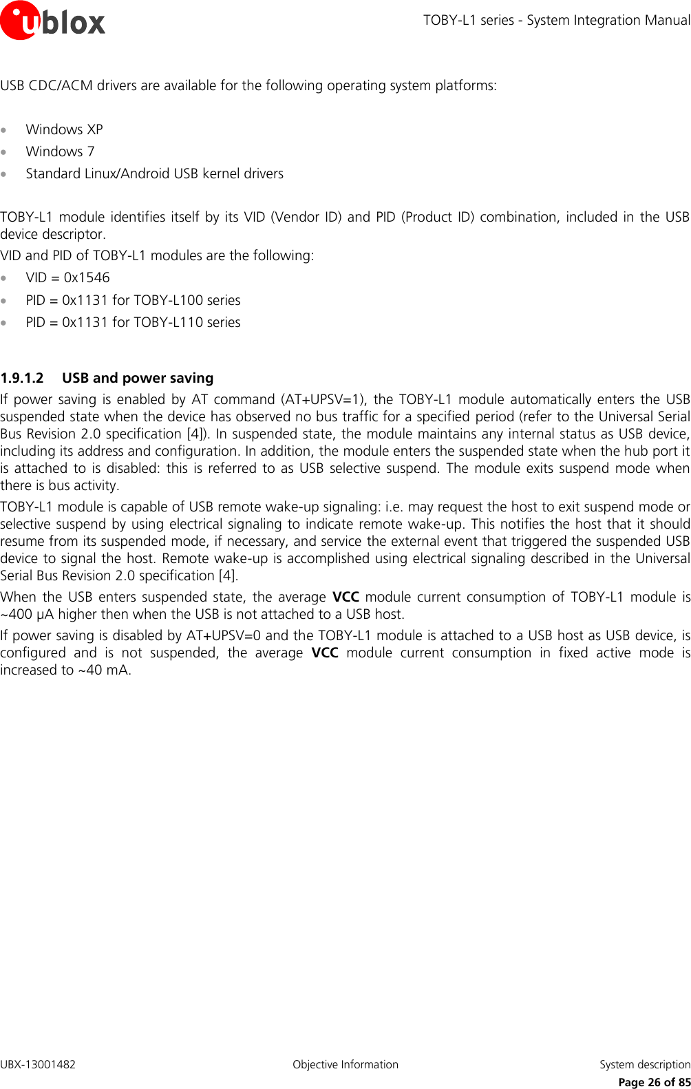 TOBY-L1 series - System Integration Manual UBX-13001482  Objective Information  System description     Page 26 of 85 USB CDC/ACM drivers are available for the following operating system platforms:    Windows XP   Windows 7   Standard Linux/Android USB kernel drivers  TOBY-L1 module  identifies itself by  its VID (Vendor  ID)  and PID  (Product ID) combination, included in the  USB device descriptor. VID and PID of TOBY-L1 modules are the following:  VID = 0x1546  PID = 0x1131 for TOBY-L100 series  PID = 0x1131 for TOBY-L110 series  1.9.1.2 USB and power saving If power saving  is enabled  by  AT  command  (AT+UPSV=1),  the  TOBY-L1  module  automatically  enters  the  USB suspended state when the device has observed no bus traffic for a specified period (refer to the Universal Serial Bus Revision 2.0 specification [4]). In suspended state, the module maintains any internal status as USB device, including its address and configuration. In addition, the module enters the suspended state when the hub port it is attached  to is  disabled:  this  is  referred  to as  USB  selective  suspend.  The  module  exits suspend  mode when there is bus activity. TOBY-L1 module is capable of USB remote wake-up signaling: i.e. may request the host to exit suspend mode or selective suspend by using electrical signaling to  indicate remote wake-up. This notifies the host that it should resume from its suspended mode, if necessary, and service the external event that triggered the suspended USB device to signal the host. Remote wake-up is accomplished using electrical signaling described in the Universal Serial Bus Revision 2.0 specification [4]. When  the  USB enters  suspended  state,  the  average  VCC  module  current  consumption  of  TOBY-L1  module  is ~400 µA higher then when the USB is not attached to a USB host. If power saving is disabled by AT+UPSV=0 and the TOBY-L1 module is attached to a USB host as USB device, is configured  and  is  not  suspended,  the  average  VCC  module  current  consumption  in  fixed  active  mode  is increased to ~40 mA.   