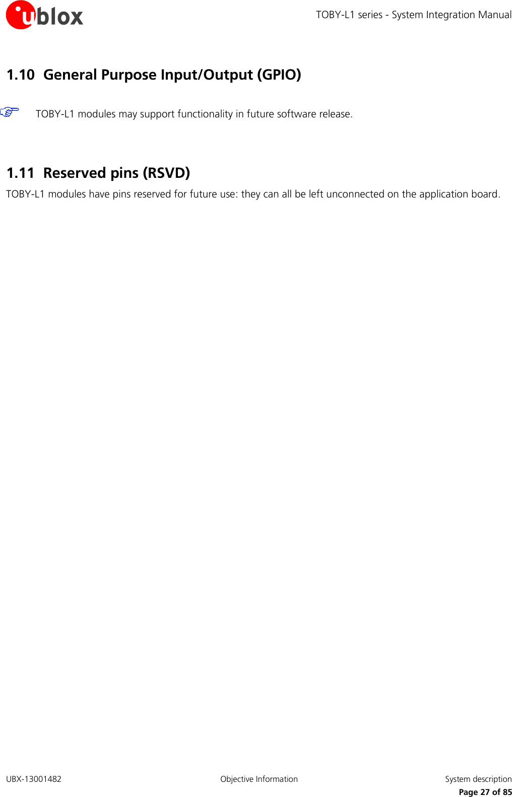 TOBY-L1 series - System Integration Manual UBX-13001482  Objective Information  System description     Page 27 of 85 1.10 General Purpose Input/Output (GPIO)   TOBY-L1 modules may support functionality in future software release.   1.11 Reserved pins (RSVD) TOBY-L1 modules have pins reserved for future use: they can all be left unconnected on the application board.  
