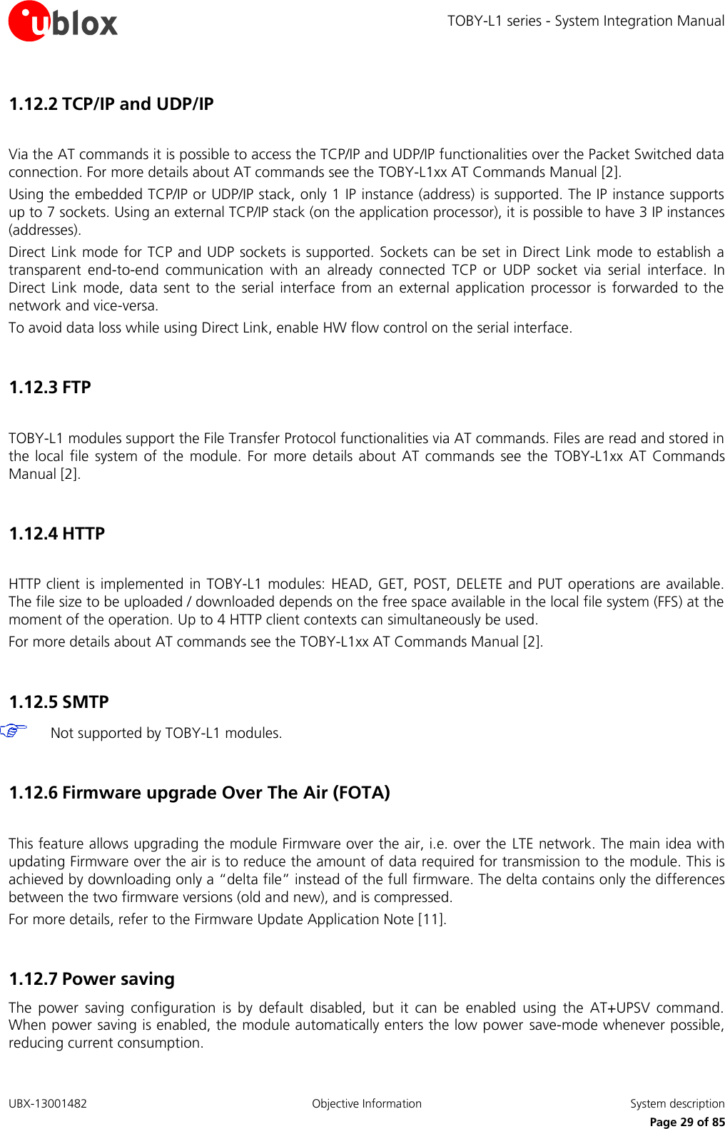 TOBY-L1 series - System Integration Manual UBX-13001482  Objective Information  System description     Page 29 of 85 1.12.2 TCP/IP and UDP/IP   Via the AT commands it is possible to access the TCP/IP and UDP/IP functionalities over the Packet Switched data connection. For more details about AT commands see the TOBY-L1xx AT Commands Manual [2]. Using the embedded TCP/IP or UDP/IP stack, only 1 IP instance (address) is supported. The IP instance supports up to 7 sockets. Using an external TCP/IP stack (on the application processor), it is possible to have 3 IP instances (addresses). Direct Link mode for TCP and UDP sockets is supported. Sockets can be set in Direct Link mode to establish a transparent  end-to-end  communication  with  an  already  connected  TCP  or  UDP  socket  via  serial  interface.  In Direct  Link mode,  data  sent  to  the  serial interface  from an  external  application  processor  is forwarded to  the network and vice-versa. To avoid data loss while using Direct Link, enable HW flow control on the serial interface.  1.12.3 FTP   TOBY-L1 modules support the File Transfer Protocol functionalities via AT commands. Files are read and stored in the  local  file  system  of  the  module. For  more  details about  AT  commands  see the  TOBY-L1xx  AT Commands Manual [2].  1.12.4 HTTP   HTTP client is  implemented in TOBY-L1  modules: HEAD, GET, POST, DELETE and PUT operations are available. The file size to be uploaded / downloaded depends on the free space available in the local file system (FFS) at the moment of the operation. Up to 4 HTTP client contexts can simultaneously be used. For more details about AT commands see the TOBY-L1xx AT Commands Manual [2].  1.12.5 SMTP   Not supported by TOBY-L1 modules.  1.12.6 Firmware upgrade Over The Air (FOTA)   This feature allows upgrading the module Firmware over the air, i.e. over the  LTE network. The main idea with updating Firmware over the air is to reduce the amount of data required for transmission to  the module. This is achieved by downloading only a “delta file” instead of the full firmware. The delta contains only the differences between the two firmware versions (old and new), and is compressed. For more details, refer to the Firmware Update Application Note [11].  1.12.7 Power saving  The  power  saving  configuration  is  by  default  disabled,  but  it  can  be  enabled  using  the  AT+UPSV  command. When power saving is enabled, the module automatically enters the low power  save-mode whenever possible, reducing current consumption. 