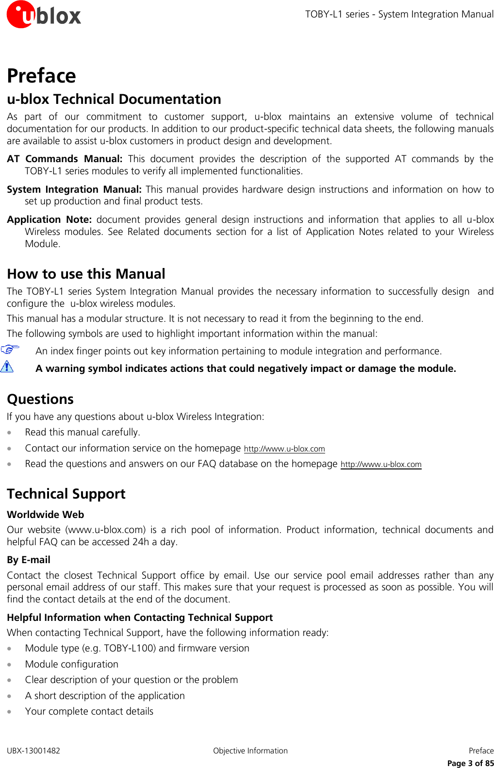 TOBY-L1 series - System Integration Manual UBX-13001482  Objective Information  Preface      Page 3 of 85 Preface u-blox Technical Documentation As  part  of  our  commitment  to  customer  support,  u-blox  maintains  an  extensive  volume  of  technical documentation for our products. In addition to our product-specific technical data sheets, the following manuals are available to assist u-blox customers in product design and development. AT  Commands  Manual:  This  document  provides  the  description  of  the  supported  AT  commands  by  the  TOBY-L1 series modules to verify all implemented functionalities. System  Integration  Manual: This manual  provides hardware design instructions and information on how to set up production and final product tests. Application  Note:  document  provides  general  design  instructions  and  information  that  applies  to  all  u-blox Wireless  modules.  See  Related  documents section  for  a  list  of  Application  Notes  related  to  your  Wireless Module.  How to use this Manual The  TOBY-L1  series  System  Integration Manual  provides  the necessary  information  to successfully  design  and configure the  u-blox wireless modules. This manual has a modular structure. It is not necessary to read it from the beginning to the end. The following symbols are used to highlight important information within the manual:  An index finger points out key information pertaining to module integration and performance.  A warning symbol indicates actions that could negatively impact or damage the module.  Questions If you have any questions about u-blox Wireless Integration:  Read this manual carefully.  Contact our information service on the homepage http://www.u-blox.com  Read the questions and answers on our FAQ database on the homepage http://www.u-blox.com  Technical Support Worldwide Web Our  website  (www.u-blox.com)  is  a  rich  pool  of  information.  Product  information,  technical  documents  and helpful FAQ can be accessed 24h a day. By E-mail Contact  the  closest  Technical  Support  office  by  email.  Use  our  service  pool  email  addresses  rather  than  any personal email address of our staff. This makes sure that your request is processed as soon as possible. You will find the contact details at the end of the document. Helpful Information when Contacting Technical Support When contacting Technical Support, have the following information ready:  Module type (e.g. TOBY-L100) and firmware version  Module configuration  Clear description of your question or the problem  A short description of the application  Your complete contact details 