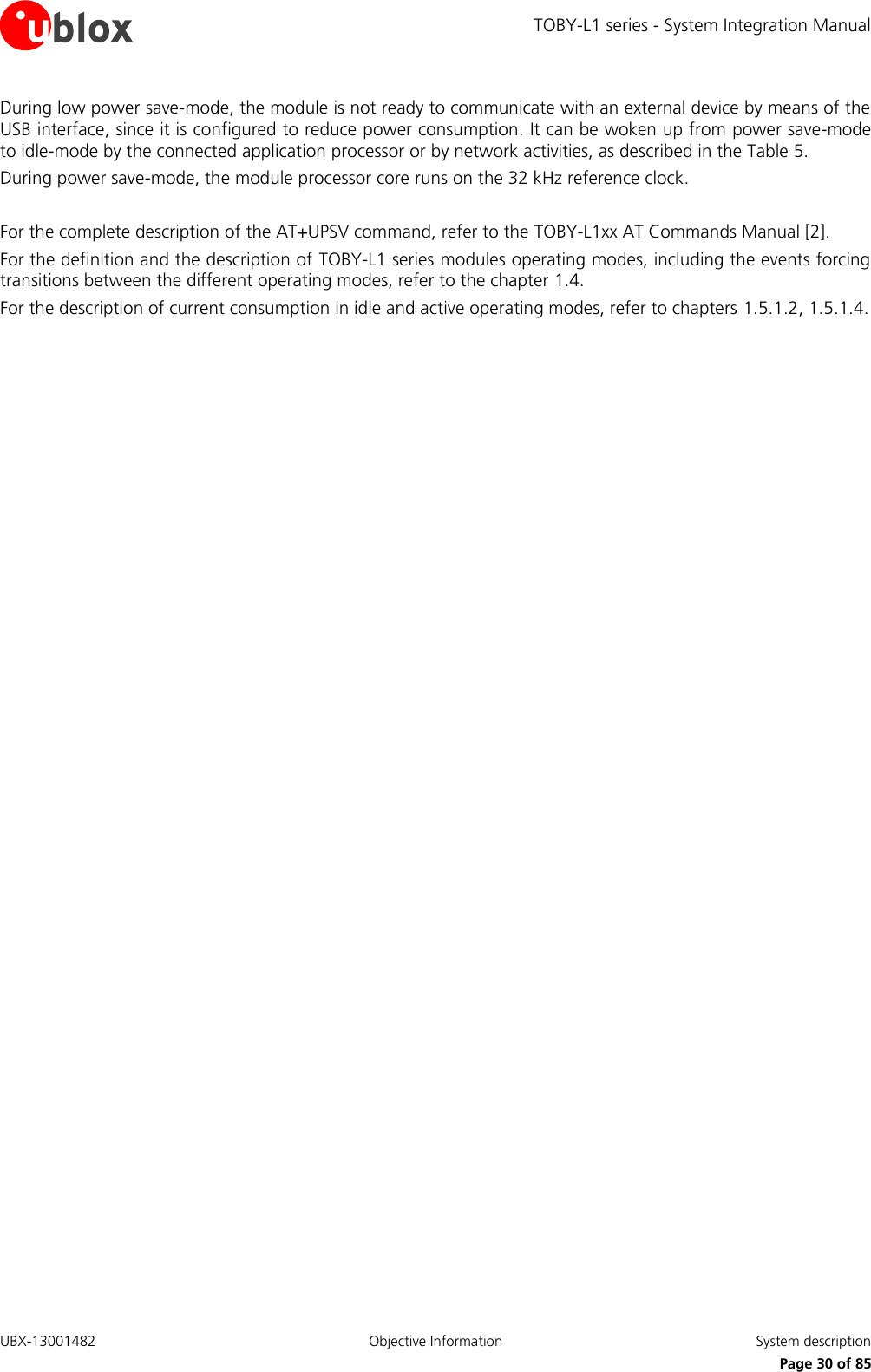 TOBY-L1 series - System Integration Manual UBX-13001482  Objective Information  System description     Page 30 of 85 During low power save-mode, the module is not ready to communicate with an external device by means of the USB interface, since it is configured to reduce power consumption. It can be woken up from power save-mode to idle-mode by the connected application processor or by network activities, as described in the Table 5. During power save-mode, the module processor core runs on the 32 kHz reference clock.   For the complete description of the AT+UPSV command, refer to the TOBY-L1xx AT Commands Manual [2]. For the definition and the description of TOBY-L1 series modules operating modes, including the events forcing transitions between the different operating modes, refer to the chapter 1.4. For the description of current consumption in idle and active operating modes, refer to chapters 1.5.1.2, 1.5.1.4. 