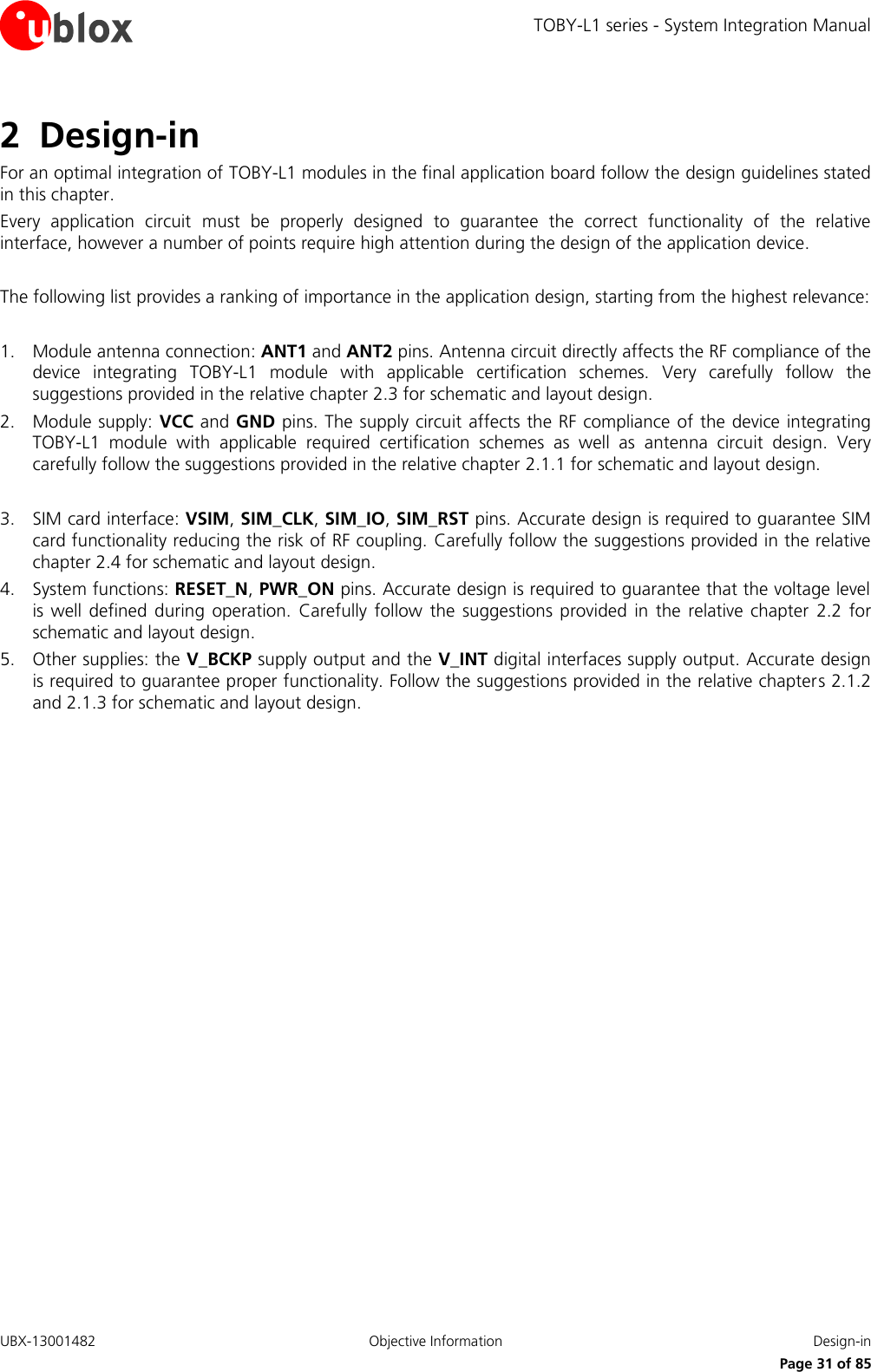 TOBY-L1 series - System Integration Manual UBX-13001482  Objective Information  Design-in     Page 31 of 85 2 Design-in For an optimal integration of TOBY-L1 modules in the final application board follow the design guidelines stated in this chapter. Every  application  circuit  must  be  properly  designed  to  guarantee  the  correct  functionality  of  the  relative interface, however a number of points require high attention during the design of the application device.  The following list provides a ranking of importance in the application design, starting from the highest relevance:  1. Module antenna connection: ANT1 and ANT2 pins. Antenna circuit directly affects the RF compliance of the device  integrating  TOBY-L1  module  with  applicable  certification  schemes.  Very  carefully  follow  the suggestions provided in the relative chapter 2.3 for schematic and layout design. 2. Module supply:  VCC and GND pins. The supply circuit affects the RF compliance of the device integrating TOBY-L1  module  with  applicable  required  certification  schemes  as  well  as  antenna  circuit  design.  Very carefully follow the suggestions provided in the relative chapter 2.1.1 for schematic and layout design.  3. SIM card interface: VSIM, SIM_CLK, SIM_IO, SIM_RST pins. Accurate design is required to guarantee SIM card functionality reducing the risk of RF coupling. Carefully follow the suggestions provided in the relative chapter 2.4 for schematic and layout design. 4. System functions: RESET_N, PWR_ON pins. Accurate design is required to guarantee that the voltage level is well  defined  during  operation.  Carefully  follow  the  suggestions  provided  in  the  relative  chapter  2.2 for schematic and layout design. 5. Other supplies: the V_BCKP supply output and the V_INT digital interfaces supply output. Accurate design is required to guarantee proper functionality. Follow the suggestions provided in the relative chapters 2.1.2 and 2.1.3 for schematic and layout design.  