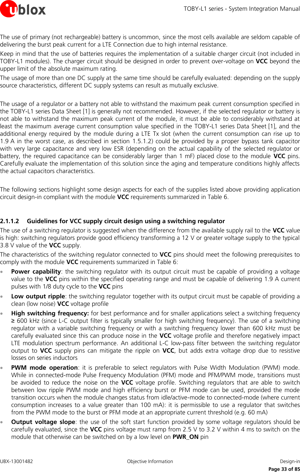 TOBY-L1 series - System Integration Manual UBX-13001482  Objective Information  Design-in     Page 33 of 85 The use of primary (not rechargeable) battery is uncommon, since the most cells available are seldom capable of delivering the burst peak current for a LTE Connection due to high internal resistance. Keep in mind that the use of batteries requires the implementation of a suitable charger circuit (not included in TOBY-L1 modules). The charger circuit should be designed in order to prevent over-voltage on VCC beyond the upper limit of the absolute maximum rating. The usage of more than one DC supply at the same time should be carefully evaluated: depending on the supply source characteristics, different DC supply systems can result as mutually exclusive.  The usage of a regulator or a battery not able to withstand the maximum peak current consumption specified in the TOBY-L1 series Data Sheet [1] is generally not recommended. However, if the selected regulator or battery is not able to withstand the maximum peak current of the module, it must be able to considerably withstand at least the maximum average current consumption value specified in the  TOBY-L1 series Data Sheet [1], and the additional energy  required  by the  module  during a  LTE  Tx slot (when  the  current  consumption can  rise up  to 1.9 A  in  the worst  case, as  described  in section  1.5.1.2)  could be provided  by a  proper  bypass  tank  capacitor with very large capacitance  and  very  low ESR (depending on the  actual capability  of the  selected regulator  or battery, the required capacitance can be considerably larger than 1 mF) placed close to the module  VCC pins. Carefully evaluate the implementation of this solution since the aging and temperature conditions highly affects the actual capacitors characteristics.  The following sections highlight some design aspects for each of the supplies listed above providing application circuit design-in compliant with the module VCC requirements summarized in Table 6.  2.1.1.2 Guidelines for VCC supply circuit design using a switching regulator The use of a switching regulator is suggested when the difference from the available supply rail to the VCC value is high: switching regulators provide good efficiency transforming a 12 V or greater voltage supply to the typical 3.8 V value of the VCC supply. The characteristics of the switching regulator connected to VCC pins should meet the following prerequisites to comply with the module VCC requirements summarized in Table 6:  Power  capability:  the  switching  regulator with  its output  circuit must  be capable  of providing  a  voltage value to the VCC pins within the specified operating range and must be capable of delivering 1.9 A current pulses with 1/8 duty cycle to the VCC pins  Low output ripple: the switching regulator together with its output circuit must be capable of providing a clean (low noise) VCC voltage profile  High switching frequency: for best performance and for smaller applications select a switching frequency ≥ 600 kHz (since L-C output filter is typically smaller for high switching frequency). The use of a switching regulator with a variable switching frequency  or with a  switching frequency  lower than  600 kHz  must be carefully evaluated since this can produce noise in the VCC voltage profile and therefore negatively impact LTE  modulation  spectrum  performance. An  additional L-C  low-pass  filter between  the switching  regulator output  to  VCC  supply  pins  can  mitigate  the  ripple  on  VCC,  but  adds  extra  voltage  drop  due  to  resistive losses on series inductors  PWM  mode  operation:  it  is  preferable  to  select  regulators  with  Pulse  Width  Modulation  (PWM)  mode. While in connected-mode Pulse Frequency Modulation (PFM) mode and PFM/PWM mode, transitions must be  avoided  to  reduce  the  noise  on  the  VCC  voltage  profile.  Switching  regulators  that  are  able  to  switch between  low ripple  PWM  mode  and high  efficiency burst  or  PFM  mode  can be  used, provided  the mode transition occurs when the module changes status from idle/active-mode to connected-mode (where current consumption  increases  to  a value  greater than  100 mA):  it  is permissible  to use  a  regulator  that switches from the PWM mode to the burst or PFM mode at an appropriate current threshold (e.g. 60 mA)  Output  voltage  slope: the  use  of  the soft start function provided by some  voltage regulators should be carefully evaluated, since the VCC pins voltage must ramp from 2.5 V to 3.2 V within 4 ms to switch on the module that otherwise can be switched on by a low level on PWR_ON pin 