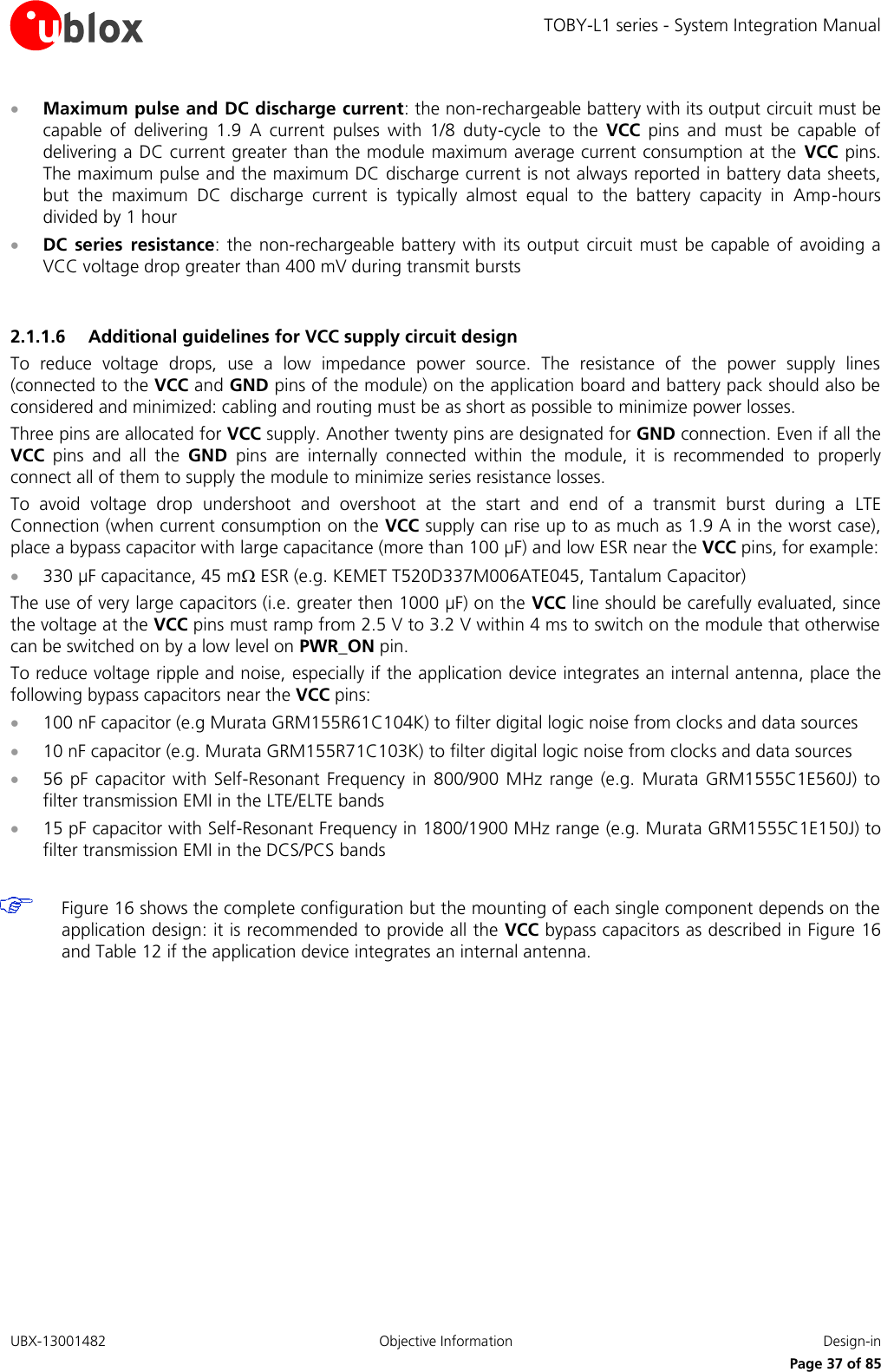 TOBY-L1 series - System Integration Manual UBX-13001482  Objective Information  Design-in     Page 37 of 85  Maximum pulse and DC discharge current: the non-rechargeable battery with its output circuit must be capable  of  delivering  1.9  A  current  pulses  with  1/8  duty-cycle  to  the  VCC  pins  and  must  be  capable  of delivering a DC current greater than the module maximum average current consumption at the  VCC pins. The maximum pulse and the maximum DC discharge current is not always reported in battery data sheets, but  the  maximum  DC  discharge  current  is  typically  almost  equal  to  the  battery  capacity  in  Amp-hours divided by 1 hour  DC  series  resistance: the  non-rechargeable  battery with its output  circuit must be  capable of avoiding a VCC voltage drop greater than 400 mV during transmit bursts  2.1.1.6 Additional guidelines for VCC supply circuit design To  reduce  voltage  drops,  use  a  low  impedance  power  source.  The  resistance  of  the  power  supply  lines (connected to the VCC and GND pins of the module) on the application board and battery pack should also be considered and minimized: cabling and routing must be as short as possible to minimize power losses. Three pins are allocated for VCC supply. Another twenty pins are designated for GND connection. Even if all the VCC  pins  and  all  the  GND  pins  are  internally  connected  within  the  module,  it  is  recommended  to  properly connect all of them to supply the module to minimize series resistance losses. To  avoid  voltage  drop  undershoot  and  overshoot  at  the  start  and  end  of  a  transmit  burst  during  a  LTE Connection (when current consumption on the VCC supply can rise up to as much as 1.9 A in the worst case), place a bypass capacitor with large capacitance (more than 100 µF) and low ESR near the VCC pins, for example:  330 µF capacitance, 45 m ESR (e.g. KEMET T520D337M006ATE045, Tantalum Capacitor) The use of very large capacitors (i.e. greater then 1000 µF) on the VCC line should be carefully evaluated, since the voltage at the VCC pins must ramp from 2.5 V to 3.2 V within 4 ms to switch on the module that otherwise can be switched on by a low level on PWR_ON pin. To reduce voltage ripple and noise, especially if the application device integrates an internal antenna, place the following bypass capacitors near the VCC pins:  100 nF capacitor (e.g Murata GRM155R61C104K) to filter digital logic noise from clocks and data sources  10 nF capacitor (e.g. Murata GRM155R71C103K) to filter digital logic noise from clocks and data sources  56 pF  capacitor with  Self-Resonant  Frequency  in 800/900  MHz range  (e.g.  Murata  GRM1555C1E560J)  to filter transmission EMI in the LTE/ELTE bands  15 pF capacitor with Self-Resonant Frequency in 1800/1900 MHz range (e.g. Murata GRM1555C1E150J) to filter transmission EMI in the DCS/PCS bands   Figure 16 shows the complete configuration but the mounting of each single component depends on the application design: it is recommended to provide all the VCC bypass capacitors as described in Figure 16 and Table 12 if the application device integrates an internal antenna.  