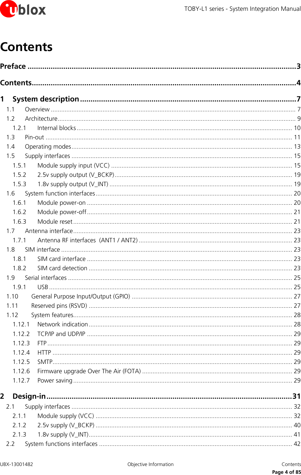 TOBY-L1 series - System Integration Manual UBX-13001482  Objective Information  Contents     Page 4 of 85 Contents Preface ................................................................................................................................ 3 Contents .............................................................................................................................. 4 1 System description ....................................................................................................... 7 1.1 Overview .............................................................................................................................................. 7 1.2 Architecture .......................................................................................................................................... 9 1.2.1 Internal blocks ............................................................................................................................. 10 1.3 Pin-out ............................................................................................................................................... 11 1.4 Operating modes ................................................................................................................................ 13 1.5 Supply interfaces ................................................................................................................................ 15 1.5.1 Module supply input (VCC) ......................................................................................................... 15 1.5.2 2.5v supply output (V_BCKP) ....................................................................................................... 19 1.5.3 1.8v supply output (V_INT) .......................................................................................................... 19 1.6 System function interfaces .................................................................................................................. 20 1.6.1 Module power-on ....................................................................................................................... 20 1.6.2 Module power-off ....................................................................................................................... 21 1.6.3 Module reset ............................................................................................................................... 21 1.7 Antenna interface ............................................................................................................................... 23 1.7.1 Antenna RF interfaces  (ANT1 / ANT2) ......................................................................................... 23 1.8 SIM interface ...................................................................................................................................... 23 1.8.1 SIM card interface ....................................................................................................................... 23 1.8.2 SIM card detection ...................................................................................................................... 23 1.9 Serial interfaces .................................................................................................................................. 25 1.9.1 USB ............................................................................................................................................. 25 1.10 General Purpose Input/Output (GPIO) ............................................................................................. 27 1.11 Reserved pins (RSVD) ...................................................................................................................... 27 1.12 System features............................................................................................................................... 28 1.12.1 Network indication ...................................................................................................................... 28 1.12.2 TCP/IP and UDP/IP ....................................................................................................................... 29 1.12.3 FTP .............................................................................................................................................. 29 1.12.4 HTTP ........................................................................................................................................... 29 1.12.5 SMTP ........................................................................................................................................... 29 1.12.6 Firmware upgrade Over The Air (FOTA) ....................................................................................... 29 1.12.7 Power saving ............................................................................................................................... 29 2 Design-in ..................................................................................................................... 31 2.1 Supply interfaces ................................................................................................................................ 32 2.1.1 Module supply (VCC) .................................................................................................................. 32 2.1.2 2.5v supply (V_BCKP) .................................................................................................................. 40 2.1.3 1.8v supply (V_INT) ...................................................................................................................... 41 2.2 System functions interfaces ................................................................................................................ 42 