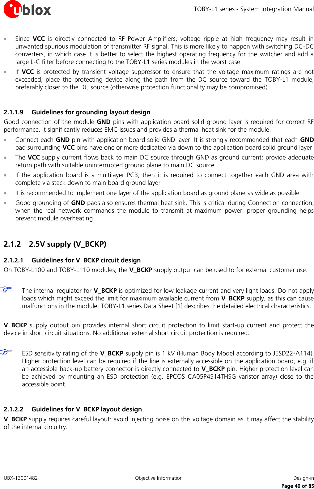 TOBY-L1 series - System Integration Manual UBX-13001482  Objective Information  Design-in     Page 40 of 85  Since  VCC  is  directly  connected  to  RF  Power  Amplifiers,  voltage  ripple  at  high  frequency  may  result  in unwanted spurious modulation of transmitter RF signal. This is more likely to happen with switching DC-DC converters, in which case it is better to select the highest operating frequency for the switcher and add a large L-C filter before connecting to the TOBY-L1 series modules in the worst case  If  VCC  is  protected  by  transient  voltage  suppressor  to  ensure  that  the  voltage  maximum  ratings  are  not exceeded,  place  the  protecting  device  along  the  path  from  the  DC  source  toward  the  TOBY-L1  module, preferably closer to the DC source (otherwise protection functionality may be compromised)  2.1.1.9 Guidelines for grounding layout design Good connection of the module GND pins with application board solid ground layer is required for correct RF performance. It significantly reduces EMC issues and provides a thermal heat sink for the module.  Connect each GND pin with application board solid GND layer. It is strongly recommended that each GND pad surrounding VCC pins have one or more dedicated via down to the application board solid ground layer  The VCC supply current flows back to main DC source through GND as ground current: provide adequate return path with suitable uninterrupted ground plane to main DC source  If  the  application  board  is  a  multilayer  PCB,  then  it  is  required  to  connect  together  each  GND  area  with complete via stack down to main board ground layer  It is recommended to implement one layer of the application board as ground plane as wide as possible  Good grounding of GND pads also ensures thermal heat sink. This is critical during Connection connection, when  the  real  network  commands  the  module  to  transmit  at  maximum  power:  proper  grounding  helps prevent module overheating  2.1.2  2.5V supply (V_BCKP) 2.1.2.1 Guidelines for V_BCKP circuit design On TOBY-L100 and TOBY-L110 modules, the V_BCKP supply output can be used to for external customer use.    The internal regulator for V_BCKP is optimized for low leakage current and very light loads. Do not apply loads which might exceed the limit for maximum available current from V_BCKP supply, as this can cause malfunctions in the module. TOBY-L1 series Data Sheet [1] describes the detailed electrical characteristics.  V_BCKP  supply  output  pin  provides  internal  short  circuit  protection  to  limit  start-up  current  and  protect  the device in short circuit situations. No additional external short circuit protection is required.   ESD sensitivity rating of the V_BCKP supply pin is 1 kV (Human Body Model according to JESD22-A114). Higher protection level can be required if the line is externally accessible on the application board, e.g. if an accessible back-up battery connector is directly connected to V_BCKP pin. Higher protection level can be  achieved  by  mounting  an  ESD  protection  (e.g.  EPCOS  CA05P4S14THSG  varistor  array)  close  to  the accessible point.  2.1.2.2 Guidelines for V_BCKP layout design V_BCKP supply requires careful layout: avoid injecting noise on this voltage domain as it may affect the stability of the internal circuitry.  