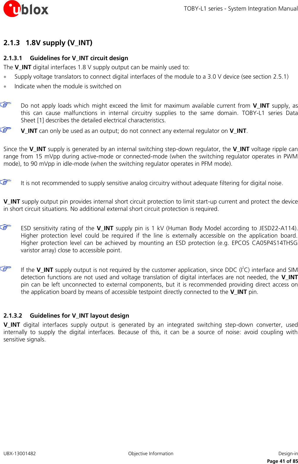 TOBY-L1 series - System Integration Manual UBX-13001482  Objective Information  Design-in     Page 41 of 85 2.1.3 1.8V supply (V_INT) 2.1.3.1 Guidelines for V_INT circuit design The V_INT digital interfaces 1.8 V supply output can be mainly used to:  Supply voltage translators to connect digital interfaces of the module to a 3.0 V device (see section 2.5.1)  Indicate when the module is switched on   Do not apply  loads which  might exceed the limit for  maximum available current  from  V_INT  supply, as this  can  cause  malfunctions  in  internal  circuitry  supplies  to  the  same  domain.  TOBY-L1  series Data Sheet [1] describes the detailed electrical characteristics.  V_INT can only be used as an output; do not connect any external regulator on V_INT.  Since the V_INT supply is generated by an internal switching step-down regulator, the V_INT voltage ripple can range from 15 mVpp during active-mode or connected-mode (when the switching regulator operates in PWM mode), to 90 mVpp in idle-mode (when the switching regulator operates in PFM mode).   It is not recommended to supply sensitive analog circuitry without adequate filtering for digital noise.  V_INT supply output pin provides internal short circuit protection to limit start-up current and protect the device in short circuit situations. No additional external short circuit protection is required.   ESD sensitivity rating  of  the V_INT supply  pin is 1 kV (Human Body  Model according to JESD22-A114). Higher  protection  level  could  be  required  if  the  line  is  externally  accessible  on  the  application  board. Higher  protection  level  can  be  achieved  by  mounting  an  ESD  protection  (e.g.  EPCOS  CA05P4S14THSG varistor array) close to accessible point.   If the V_INT supply output is not required by the customer application, since DDC (I2C) interface and SIM detection functions are not used and voltage translation of digital interfaces are not needed, the  V_INT pin can  be  left unconnected  to  external components,  but  it  is recommended providing direct access  on the application board by means of accessible testpoint directly connected to the V_INT pin.  2.1.3.2 Guidelines for V_INT layout design V_INT  digital  interfaces  supply  output  is  generated  by  an  integrated  switching  step-down  converter,  used internally  to  supply  the  digital  interfaces.  Because  of  this,  it  can  be  a  source  of  noise:  avoid  coupling  with sensitive signals.  