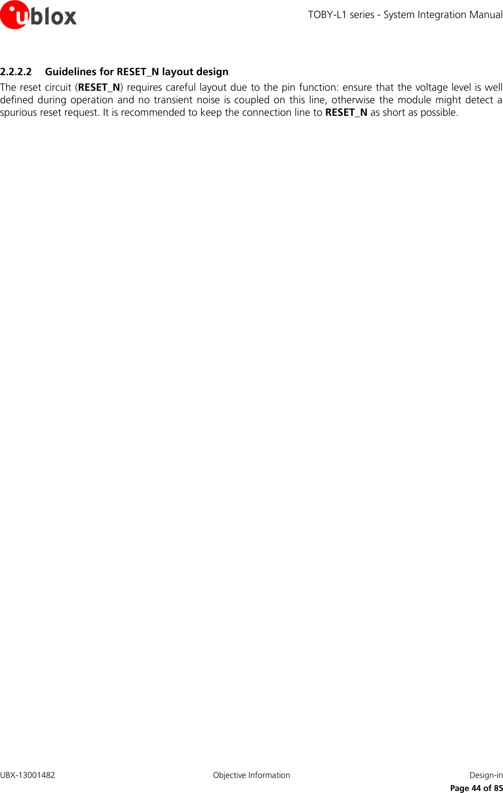 TOBY-L1 series - System Integration Manual UBX-13001482  Objective Information  Design-in     Page 44 of 85 2.2.2.2 Guidelines for RESET_N layout design The reset circuit (RESET_N) requires careful layout due to the pin function: ensure that the voltage level is well defined during operation and no transient  noise is coupled on  this line, otherwise the module  might  detect a spurious reset request. It is recommended to keep the connection line to RESET_N as short as possible.  
