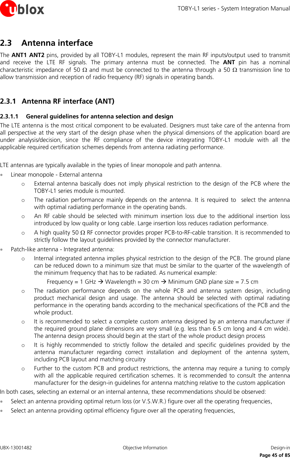 TOBY-L1 series - System Integration Manual UBX-13001482  Objective Information  Design-in     Page 45 of 85 2.3 Antenna interface The ANT1  ANT2 pins, provided by all TOBY-L1 modules, represent the main RF inputs/output used to transmit and  receive  the  LTE  RF  signals.  The  primary  antenna  must  be  connected.  The  ANT  pin  has  a  nominal characteristic impedance of  50   and must be connected to the antenna through a 50   transmission line to allow transmission and reception of radio frequency (RF) signals in operating bands.  2.3.1 Antenna RF interface (ANT) 2.3.1.1 General guidelines for antenna selection and design The LTE antenna is the most critical component to be evaluated. Designers must take care of the antenna from all perspective at the very start of the design phase when the physical dimensions of the application board are under  analysis/decision,  since  the  RF  compliance  of  the  device  integrating  TOBY-L1  module  with  all  the applicable required certification schemes depends from antenna radiating performance.  LTE antennas are typically available in the typies of linear monopole and path antenna.   Linear monopole - External antenna o External  antenna basically does  not  imply  physical restriction to the design  of  the  PCB  where the TOBY-L1 series module is mounted. o The  radiation  performance  mainly  depends  on the  antenna.  It  is  required  to    select  the  antenna with optimal radiating performance in the operating bands. o An  RF  cable  should  be  selected  with  minimum  insertion  loss  due  to  the  additional  insertion  loss introduced by low quality or long cable. Large insertion loss reduces radiation performance. o A high quality 50  RF connector provides proper PCB-to-RF-cable transition. It is recommended to strictly follow the layout guidelines provided by the connector manufacturer.  Patch-like antenna - Integrated antenna: o Internal integrated antenna implies physical restriction to the design of the PCB. The ground plane can be reduced down to a minimum size that must be similar to the quarter of the wavelength of the minimum frequency that has to be radiated. As numerical example:   Frequency = 1 GHz  Wavelength = 30 cm  Minimum GND plane size = 7.5 cm o The  radiation  performance  depends  on  the  whole  PCB  and  antenna  system  design,  including product  mechanical  design  and  usage.  The  antenna  should  be  selected  with  optimal  radiating performance in the operating bands according to the mechanical specifications of the PCB and the whole product. o It is recommended to select a complete custom antenna designed by an antenna manufacturer if the required ground plane dimensions are very small (e.g. less than 6.5 cm long and 4 cm wide). The antenna design process should begin at the start of the whole product design process o It  is  highly  recommended  to  strictly  follow  the  detailed  and  specific  guidelines  provided  by  the antenna  manufacturer  regarding  correct  installation  and  deployment  of  the  antenna  system, including PCB layout and matching circuitry o Further to the custom PCB and product restrictions, the antenna may require a tuning to comply with  all  the  applicable  required  certification  schemes.  It  is  recommended  to  consult  the  antenna manufacturer for the design-in guidelines for antenna matching relative to the custom application In both cases, selecting an external or an internal antenna, these recommendations should be observed:  Select an antenna providing optimal return loss (or V.S.W.R.) figure over all the operating frequencies,  Select an antenna providing optimal efficiency figure over all the operating frequencies, 