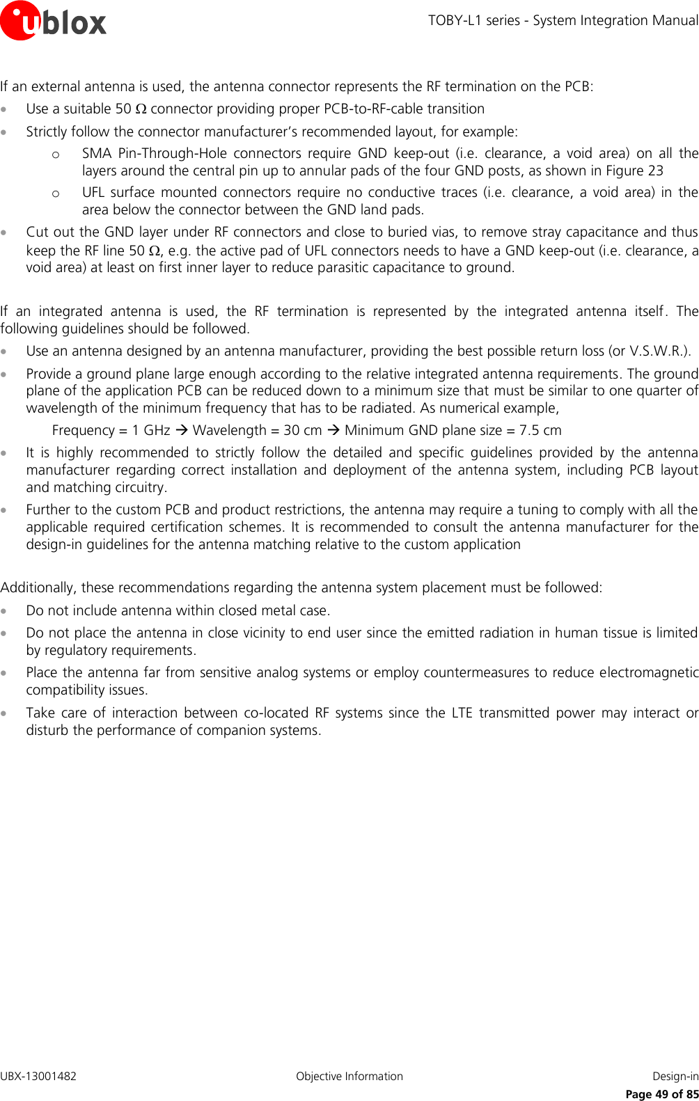 TOBY-L1 series - System Integration Manual UBX-13001482  Objective Information  Design-in     Page 49 of 85 If an external antenna is used, the antenna connector represents the RF termination on the PCB:  Use a suitable 50  connector providing proper PCB-to-RF-cable transition  Strictly follow the connector manufacturer’s recommended layout, for example:  o SMA  Pin-Through-Hole  connectors  require  GND  keep-out  (i.e.  clearance,  a  void  area)  on  all  the layers around the central pin up to annular pads of the four GND posts, as shown in Figure 23 o UFL  surface  mounted  connectors  require  no  conductive  traces  (i.e. clearance,  a  void  area)  in  the area below the connector between the GND land pads.  Cut out the GND layer under RF connectors and close to buried vias, to remove stray capacitance and thus keep the RF line 50 , e.g. the active pad of UFL connectors needs to have a GND keep-out (i.e. clearance, a void area) at least on first inner layer to reduce parasitic capacitance to ground.  If  an  integrated  antenna  is  used,  the  RF  termination  is  represented  by  the  integrated  antenna  itself.  The following guidelines should be followed.  Use an antenna designed by an antenna manufacturer, providing the best possible return loss (or V.S.W.R.).  Provide a ground plane large enough according to the relative integrated antenna requirements. The ground plane of the application PCB can be reduced down to a minimum size that must be similar to one quarter of wavelength of the minimum frequency that has to be radiated. As numerical example,   Frequency = 1 GHz  Wavelength = 30 cm  Minimum GND plane size = 7.5 cm  It  is  highly  recommended  to  strictly  follow  the  detailed  and  specific  guidelines  provided  by  the  antenna manufacturer  regarding  correct  installation  and  deployment  of  the  antenna  system,  including  PCB  layout and matching circuitry.  Further to the custom PCB and product restrictions, the antenna may require a tuning to comply with all the applicable  required certification  schemes.  It  is recommended  to consult  the  antenna  manufacturer  for  the design-in guidelines for the antenna matching relative to the custom application  Additionally, these recommendations regarding the antenna system placement must be followed:  Do not include antenna within closed metal case.  Do not place the antenna in close vicinity to end user since the emitted radiation in human tissue is limited by regulatory requirements.  Place the antenna far from sensitive analog systems or employ countermeasures to reduce electromagnetic compatibility issues.  Take  care  of  interaction  between  co-located  RF  systems  since  the  LTE  transmitted  power  may  interact  or disturb the performance of companion systems.  