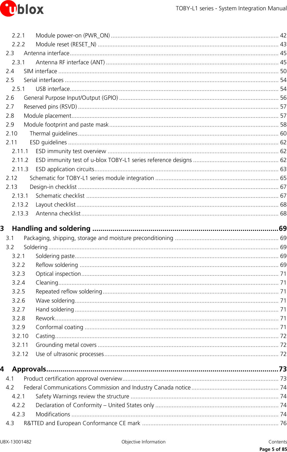 TOBY-L1 series - System Integration Manual UBX-13001482  Objective Information  Contents     Page 5 of 85 2.2.1 Module power-on (PWR_ON) ...................................................................................................... 42 2.2.2 Module reset (RESET_N) .............................................................................................................. 43 2.3 Antenna interface ............................................................................................................................... 45 2.3.1 Antenna RF interface (ANT) ......................................................................................................... 45 2.4 SIM interface ...................................................................................................................................... 50 2.5 Serial interfaces .................................................................................................................................. 54 2.5.1 USB interface............................................................................................................................... 54 2.6 General Purpose Input/Output (GPIO) ................................................................................................. 56 2.7 Reserved pins (RSVD) .......................................................................................................................... 57 2.8 Module placement.............................................................................................................................. 57 2.9 Module footprint and paste mask ....................................................................................................... 58 2.10 Thermal guidelines .......................................................................................................................... 60 2.11 ESD guidelines ................................................................................................................................ 62 2.11.1 ESD immunity test overview ........................................................................................................ 62 2.11.2 ESD immunity test of u-blox TOBY-L1 series reference designs .................................................... 62 2.11.3 ESD application circuits ................................................................................................................ 63 2.12 Schematic for TOBY-L1 series module integration ........................................................................... 65 2.13 Design-in checklist .......................................................................................................................... 67 2.13.1 Schematic checklist ..................................................................................................................... 67 2.13.2 Layout checklist ........................................................................................................................... 68 2.13.3 Antenna checklist ........................................................................................................................ 68 3 Handling and soldering ............................................................................................. 69 3.1 Packaging, shipping, storage and moisture preconditioning ............................................................... 69 3.2 Soldering ............................................................................................................................................ 69 3.2.1 Soldering paste............................................................................................................................ 69 3.2.2 Reflow soldering ......................................................................................................................... 69 3.2.3 Optical inspection ........................................................................................................................ 71 3.2.4 Cleaning ...................................................................................................................................... 71 3.2.5 Repeated reflow soldering ........................................................................................................... 71 3.2.6 Wave soldering............................................................................................................................ 71 3.2.7 Hand soldering ............................................................................................................................ 71 3.2.8 Rework ........................................................................................................................................ 71 3.2.9 Conformal coating ...................................................................................................................... 71 3.2.10 Casting ........................................................................................................................................ 72 3.2.11 Grounding metal covers .............................................................................................................. 72 3.2.12 Use of ultrasonic processes .......................................................................................................... 72 4 Approvals .................................................................................................................... 73 4.1 Product certification approval overview ............................................................................................... 73 4.2 Federal Communications Commission and Industry Canada notice ..................................................... 74 4.2.1 Safety Warnings review the structure .......................................................................................... 74 4.2.2 Declaration of Conformity – United States only ........................................................................... 74 4.2.3 Modifications .............................................................................................................................. 74 4.3 R&amp;TTED and European Conformance CE mark ................................................................................... 76 