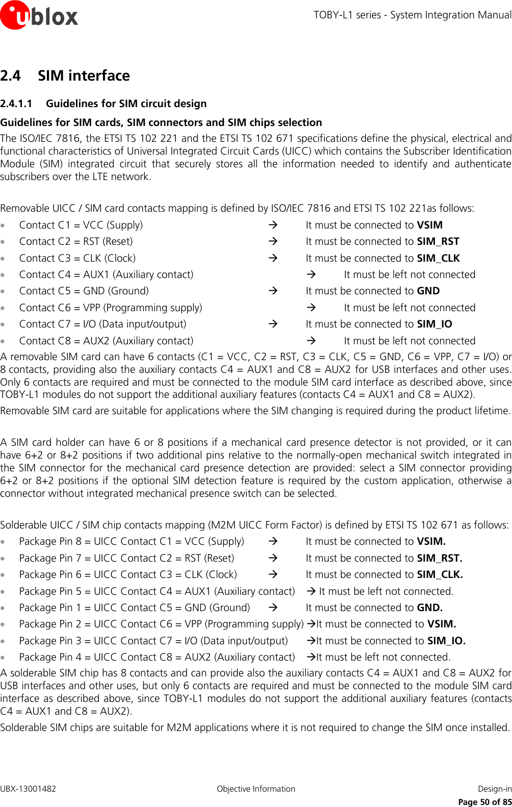 TOBY-L1 series - System Integration Manual UBX-13001482  Objective Information  Design-in     Page 50 of 85 2.4 SIM interface 2.4.1.1 Guidelines for SIM circuit design Guidelines for SIM cards, SIM connectors and SIM chips selection The ISO/IEC 7816, the ETSI TS 102 221 and the ETSI TS 102 671 specifications define the physical, electrical and functional characteristics of Universal Integrated Circuit Cards (UICC) which contains the Subscriber Identification Module  (SIM)  integrated  circuit  that  securely  stores  all  the  information  needed  to  identify  and  authenticate subscribers over the LTE network.  Removable UICC / SIM card contacts mapping is defined by ISO/IEC 7816 and ETSI TS 102 221as follows:  Contact C1 = VCC (Supply)            It must be connected to VSIM  Contact C2 = RST (Reset)            It must be connected to SIM_RST  Contact C3 = CLK (Clock)            It must be connected to SIM_CLK  Contact C4 = AUX1 (Auxiliary contact)         It must be left not connected  Contact C5 = GND (Ground)          It must be connected to GND  Contact C6 = VPP (Programming supply)         It must be left not connected  Contact C7 = I/O (Data input/output)        It must be connected to SIM_IO  Contact C8 = AUX2 (Auxiliary contact)         It must be left not connected A removable SIM card can have 6 contacts (C1 = VCC, C2 = RST, C3 = CLK, C5 = GND, C6 = VPP, C7 = I/O) or 8 contacts, providing also the auxiliary contacts C4 = AUX1 and C8 = AUX2 for USB interfaces and other uses. Only 6 contacts are required and must be connected to the module SIM card interface as described above, since TOBY-L1 modules do not support the additional auxiliary features (contacts C4 = AUX1 and C8 = AUX2). Removable SIM card are suitable for applications where the SIM changing is required during the product lifetime.  A SIM card holder can have 6 or 8 positions  if  a  mechanical  card presence  detector is not provided,  or it can have 6+2 or 8+2 positions if two additional pins relative to the normally-open mechanical switch integrated in the SIM connector  for the mechanical card  presence detection are provided:  select a  SIM  connector  providing 6+2 or  8+2  positions  if  the optional  SIM  detection feature  is  required  by the custom  application, otherwise  a connector without integrated mechanical presence switch can be selected.  Solderable UICC / SIM chip contacts mapping (M2M UICC Form Factor) is defined by ETSI TS 102 671 as follows:  Package Pin 8 = UICC Contact C1 = VCC (Supply)      It must be connected to VSIM.  Package Pin 7 = UICC Contact C2 = RST (Reset)      It must be connected to SIM_RST.  Package Pin 6 = UICC Contact C3 = CLK (Clock)      It must be connected to SIM_CLK.  Package Pin 5 = UICC Contact C4 = AUX1 (Auxiliary contact)    It must be left not connected.  Package Pin 1 = UICC Contact C5 = GND (Ground)     It must be connected to GND.  Package Pin 2 = UICC Contact C6 = VPP (Programming supply) It must be connected to VSIM.  Package Pin 3 = UICC Contact C7 = I/O (Data input/output)   It must be connected to SIM_IO.  Package Pin 4 = UICC Contact C8 = AUX2 (Auxiliary contact)   It must be left not connected. A solderable SIM chip has 8 contacts and can provide also the auxiliary contacts C4 = AUX1 and C8 = AUX2 for USB interfaces and other uses, but only 6 contacts are required and must be connected to the module SIM card interface as described above, since TOBY-L1 modules do not support the additional auxiliary features (contacts C4 = AUX1 and C8 = AUX2). Solderable SIM chips are suitable for M2M applications where it is not required to change the SIM once installed. 