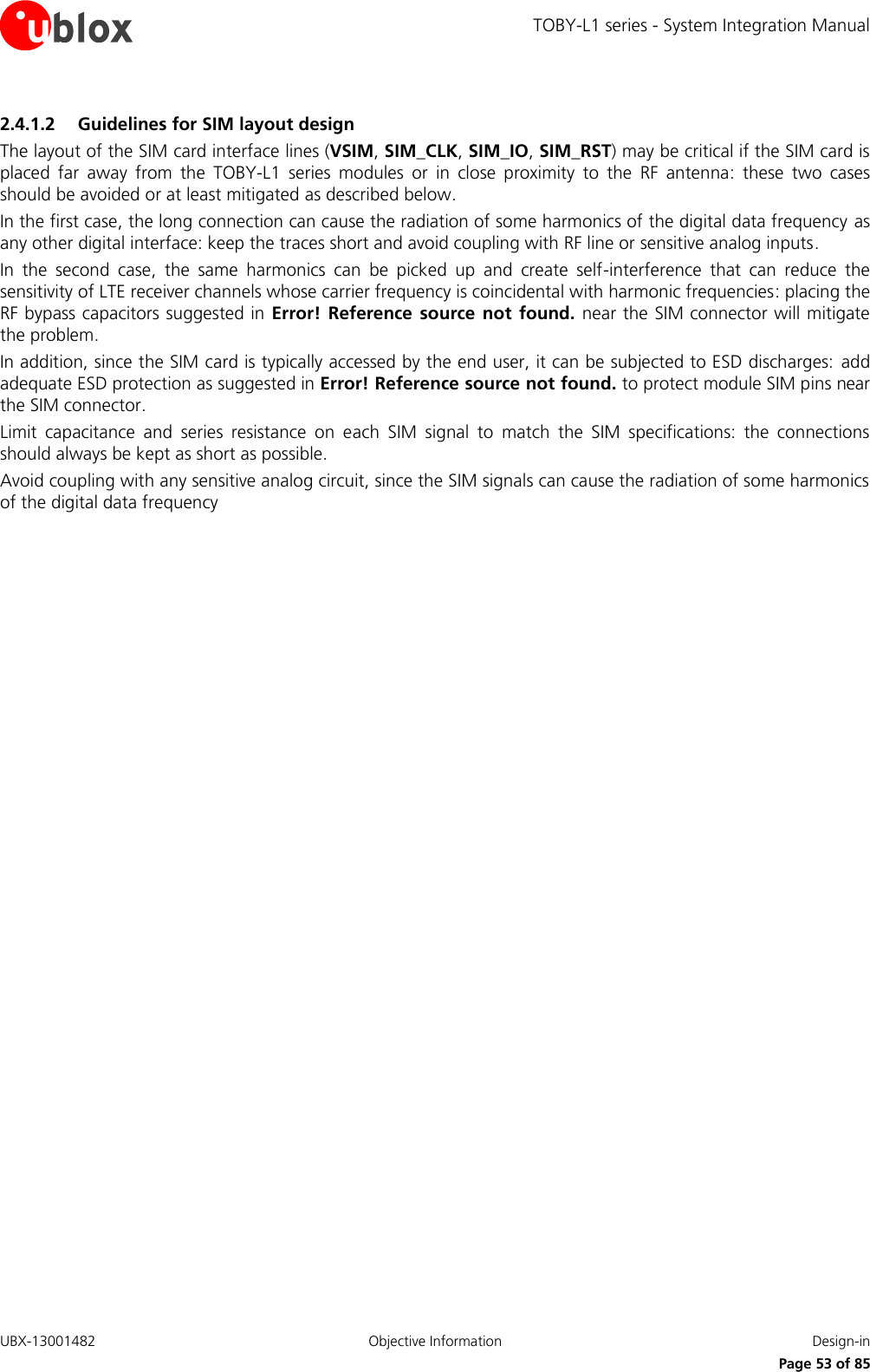TOBY-L1 series - System Integration Manual UBX-13001482  Objective Information  Design-in     Page 53 of 85 2.4.1.2 Guidelines for SIM layout design The layout of the SIM card interface lines (VSIM, SIM_CLK, SIM_IO, SIM_RST) may be critical if the SIM card is placed  far  away  from  the  TOBY-L1  series  modules  or  in  close  proximity  to  the  RF  antenna:  these  two  cases should be avoided or at least mitigated as described below.  In the first case, the long connection can cause the radiation of some harmonics of the digital data frequency as any other digital interface: keep the traces short and avoid coupling with RF line or sensitive analog inputs. In  the  second  case,  the  same  harmonics  can  be  picked  up  and  create  self-interference  that  can  reduce  the sensitivity of LTE receiver channels whose carrier frequency is coincidental with harmonic frequencies: placing the RF bypass capacitors suggested in Error!  Reference  source  not  found. near the SIM connector will mitigate the problem. In addition, since the SIM card is typically accessed by the end user, it can be subjected to ESD discharges: add adequate ESD protection as suggested in Error! Reference source not found. to protect module SIM pins near the SIM connector. Limit  capacitance  and  series  resistance  on  each  SIM  signal  to  match  the  SIM  specifications:  the  connections should always be kept as short as possible. Avoid coupling with any sensitive analog circuit, since the SIM signals can cause the radiation of some harmonics of the digital data frequency  