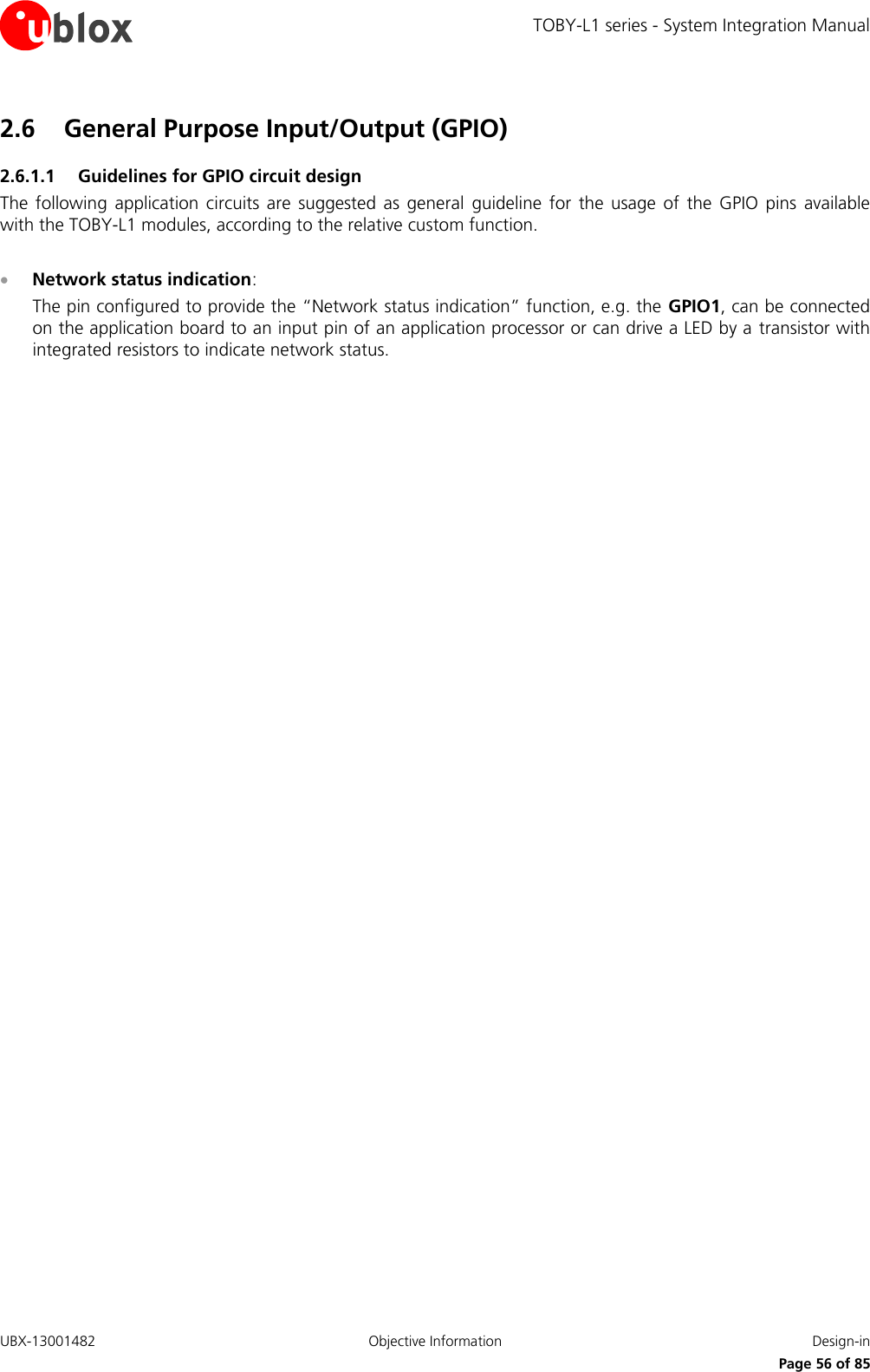 TOBY-L1 series - System Integration Manual UBX-13001482  Objective Information  Design-in     Page 56 of 85 2.6 General Purpose Input/Output (GPIO) 2.6.1.1 Guidelines for GPIO circuit design The  following application circuits  are  suggested  as  general  guideline  for  the  usage of  the  GPIO  pins  available with the TOBY-L1 modules, according to the relative custom function.   Network status indication: The pin configured to provide the “Network status indication” function, e.g. the GPIO1, can be connected on the application board to an input pin of an application processor or can drive a LED by a  transistor with integrated resistors to indicate network status.  