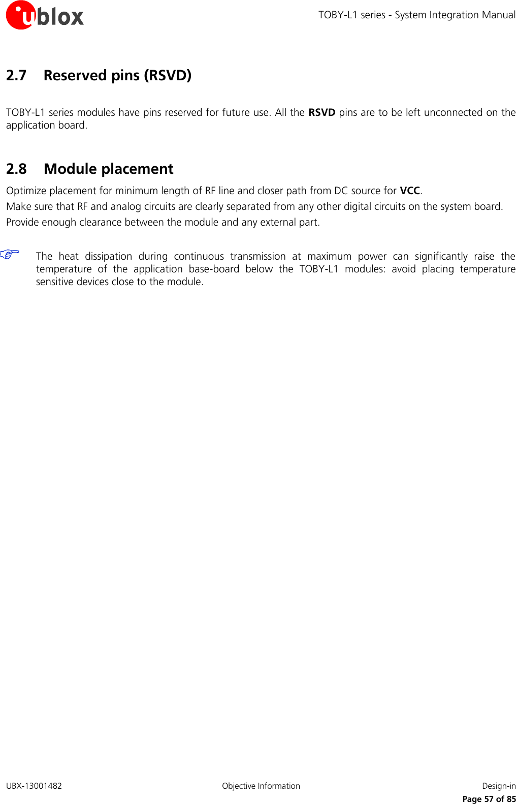 TOBY-L1 series - System Integration Manual UBX-13001482  Objective Information  Design-in     Page 57 of 85 2.7 Reserved pins (RSVD)  TOBY-L1 series modules have pins reserved for future use. All the RSVD pins are to be left unconnected on the application board.  2.8 Module placement Optimize placement for minimum length of RF line and closer path from DC source for VCC. Make sure that RF and analog circuits are clearly separated from any other digital circuits on the system board. Provide enough clearance between the module and any external part.   The  heat  dissipation  during  continuous  transmission  at  maximum  power  can  significantly  raise  the temperature  of  the  application  base-board  below  the  TOBY-L1  modules:  avoid  placing  temperature sensitive devices close to the module.  
