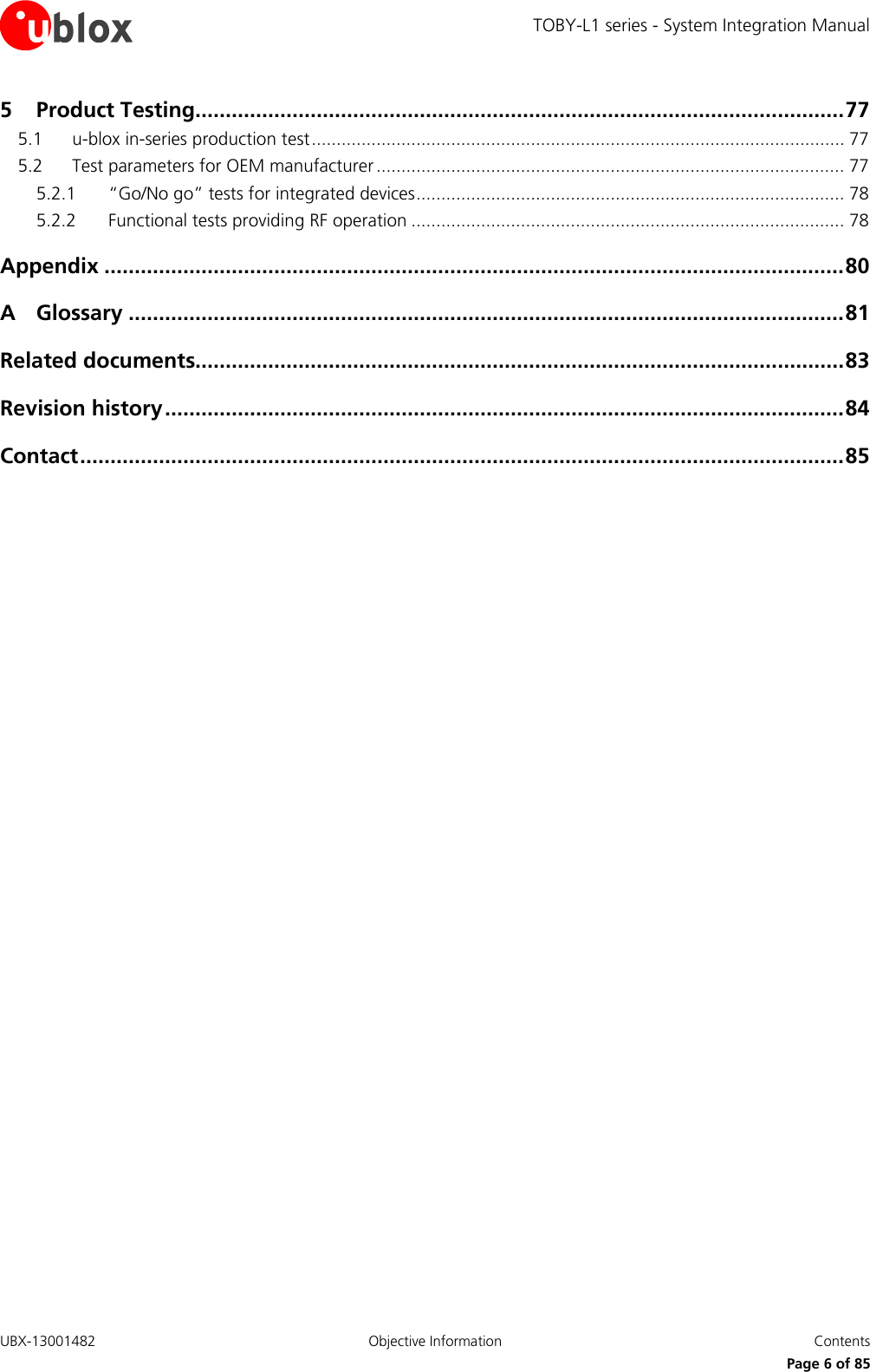 TOBY-L1 series - System Integration Manual UBX-13001482  Objective Information  Contents     Page 6 of 85 5 Product Testing........................................................................................................... 77 5.1 u-blox in-series production test ........................................................................................................... 77 5.2 Test parameters for OEM manufacturer .............................................................................................. 77 5.2.1 “Go/No go” tests for integrated devices ...................................................................................... 78 5.2.2 Functional tests providing RF operation ....................................................................................... 78 Appendix .......................................................................................................................... 80 A Glossary ...................................................................................................................... 81 Related documents........................................................................................................... 83 Revision history ................................................................................................................ 84 Contact .............................................................................................................................. 85  