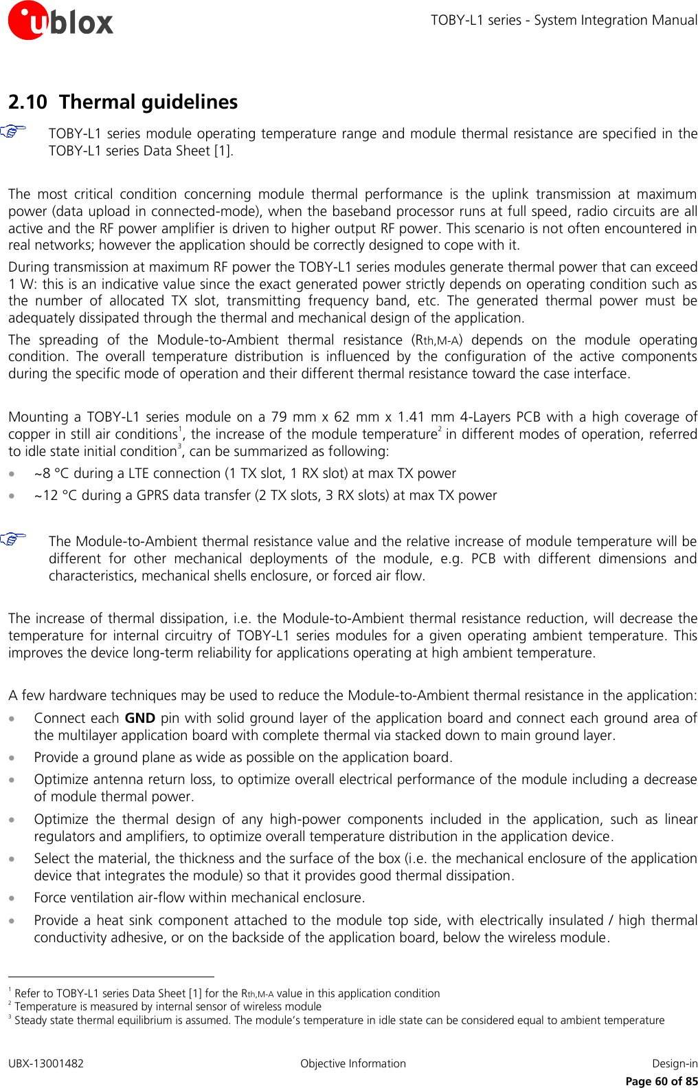 TOBY-L1 series - System Integration Manual UBX-13001482  Objective Information  Design-in     Page 60 of 85 2.10 Thermal guidelines  TOBY-L1 series module operating temperature range and module thermal resistance are specified in the TOBY-L1 series Data Sheet [1].  The  most  critical  condition  concerning  module  thermal  performance  is  the  uplink  transmission  at  maximum power (data upload in connected-mode), when the baseband processor runs at full speed, radio circuits are all active and the RF power amplifier is driven to higher output RF power. This scenario is not often encountered in real networks; however the application should be correctly designed to cope with it. During transmission at maximum RF power the TOBY-L1 series modules generate thermal power that can exceed 1 W: this is an indicative value since the exact generated power strictly depends on operating condition such as the  number  of  allocated  TX  slot,  transmitting  frequency  band,  etc.  The  generated  thermal  power  must  be adequately dissipated through the thermal and mechanical design of the application. The  spreading  of  the  Module-to-Ambient  thermal  resistance  (Rth,M-A)  depends  on  the  module  operating condition.  The  overall  temperature  distribution  is  influenced  by  the  configuration  of  the  active  components during the specific mode of operation and their different thermal resistance toward the case interface.  Mounting a  TOBY-L1  series  module  on a 79  mm x  62  mm  x 1.41 mm  4-Layers PCB  with a  high coverage  of copper in still air conditions1, the increase of the module temperature2 in different modes of operation, referred to idle state initial condition3, can be summarized as following:  ~8 °C during a LTE connection (1 TX slot, 1 RX slot) at max TX power  ~12 °C during a GPRS data transfer (2 TX slots, 3 RX slots) at max TX power   The Module-to-Ambient thermal resistance value and the relative increase of module temperature will be different  for  other  mechanical  deployments  of  the  module,  e.g.  PCB  with  different  dimensions  and characteristics, mechanical shells enclosure, or forced air flow.  The increase of thermal dissipation, i.e. the  Module-to-Ambient thermal resistance reduction, will decrease the temperature  for internal  circuitry  of  TOBY-L1  series  modules  for  a  given  operating  ambient  temperature.  This improves the device long-term reliability for applications operating at high ambient temperature.  A few hardware techniques may be used to reduce the Module-to-Ambient thermal resistance in the application:  Connect each GND pin with solid ground layer of the application board and connect each ground area of the multilayer application board with complete thermal via stacked down to main ground layer.  Provide a ground plane as wide as possible on the application board.  Optimize antenna return loss, to optimize overall electrical performance of the module including a decrease of module thermal power.  Optimize  the  thermal  design  of  any  high-power  components  included  in  the  application,  such  as  linear regulators and amplifiers, to optimize overall temperature distribution in the application device.  Select the material, the thickness and the surface of the box (i.e. the mechanical enclosure of the application device that integrates the module) so that it provides good thermal dissipation.  Force ventilation air-flow within mechanical enclosure.  Provide a heat  sink component attached to the module top side, with  electrically insulated  /  high  thermal conductivity adhesive, or on the backside of the application board, below the wireless module.                                                       1 Refer to TOBY-L1 series Data Sheet [1] for the Rth,M-A value in this application condition 2 Temperature is measured by internal sensor of wireless module 3 Steady state thermal equilibrium is assumed. The module’s temperature in idle state can be considered equal to ambient temperature 