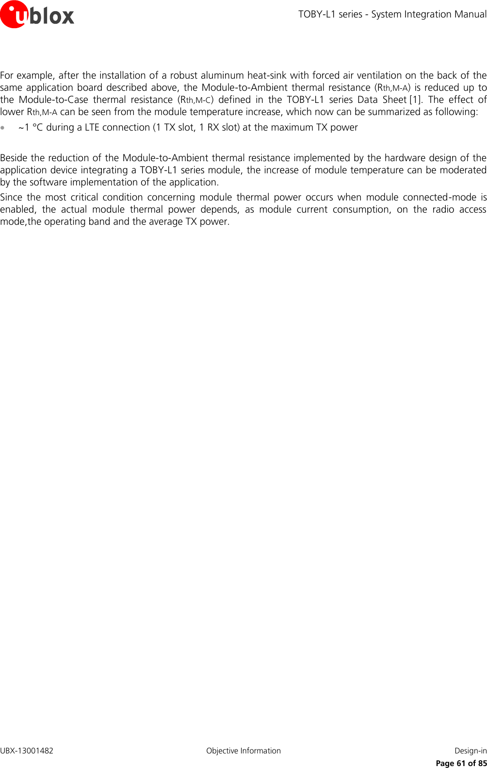 TOBY-L1 series - System Integration Manual UBX-13001482  Objective Information  Design-in     Page 61 of 85  For example, after the installation of a robust aluminum heat-sink with forced air ventilation on the back of the same application board  described above, the Module-to-Ambient thermal resistance (Rth,M-A)  is reduced up to the  Module-to-Case  thermal  resistance  (Rth,M-C)  defined  in  the  TOBY-L1  series Data  Sheet [1].  The  effect  of lower Rth,M-A can be seen from the module temperature increase, which now can be summarized as following:  ~1 °C during a LTE connection (1 TX slot, 1 RX slot) at the maximum TX power  Beside the reduction of the Module-to-Ambient thermal resistance implemented by the hardware design of the application device integrating a TOBY-L1 series module, the increase of module temperature can be moderated by the software implementation of the application. Since  the  most  critical  condition  concerning  module  thermal  power  occurs  when  module  connected-mode  is enabled,  the  actual  module  thermal  power  depends,  as  module  current  consumption,  on  the  radio  access mode,the operating band and the average TX power.   
