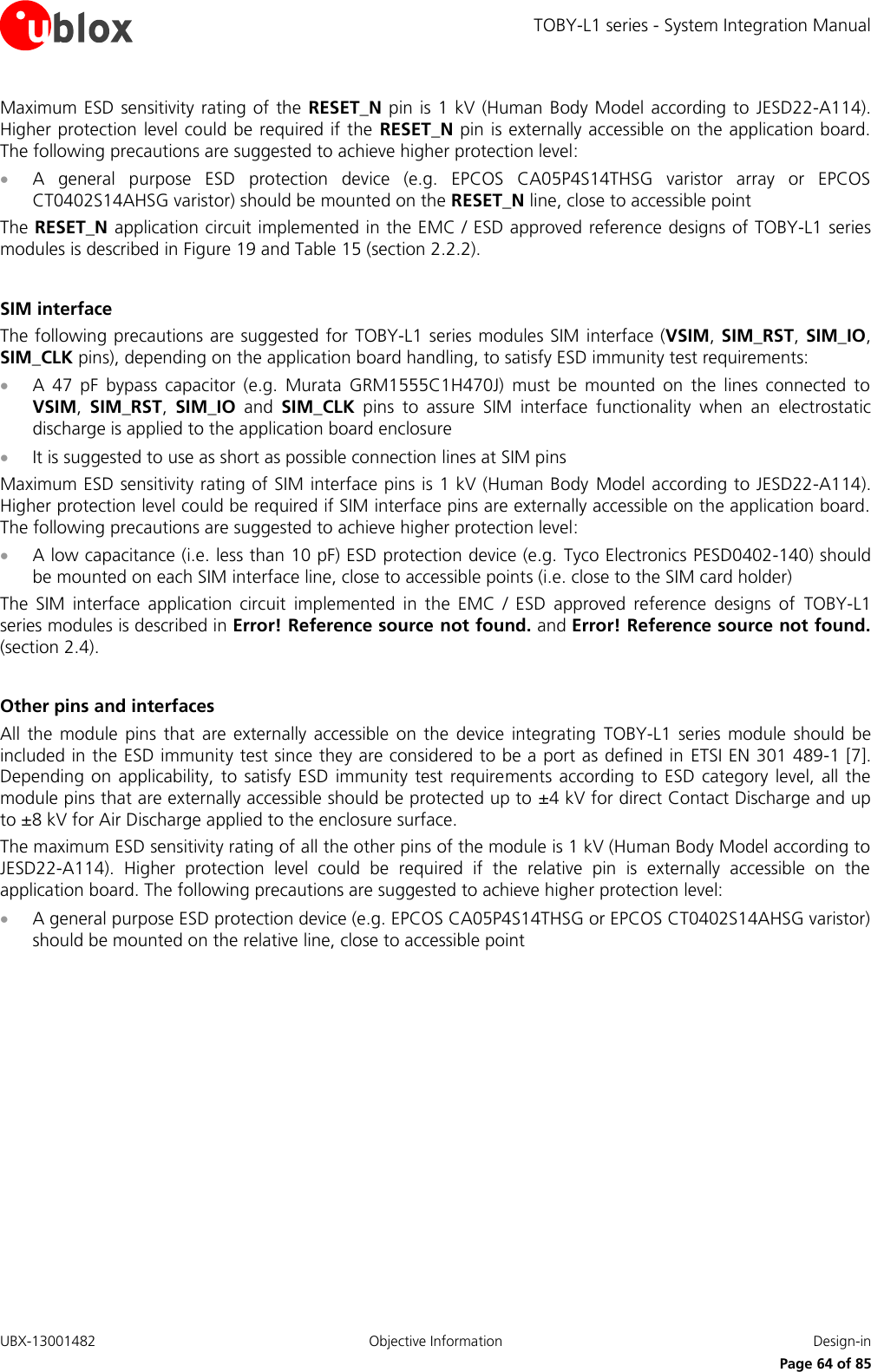 TOBY-L1 series - System Integration Manual UBX-13001482  Objective Information  Design-in     Page 64 of 85 Maximum ESD  sensitivity  rating of  the  RESET_N pin  is  1 kV (Human  Body Model according to  JESD22-A114). Higher protection level could be required if the  RESET_N pin is externally accessible on the application board. The following precautions are suggested to achieve higher protection level:  A  general  purpose  ESD  protection  device  (e.g.  EPCOS  CA05P4S14THSG  varistor  array  or  EPCOS CT0402S14AHSG varistor) should be mounted on the RESET_N line, close to accessible point The RESET_N application circuit implemented in the EMC / ESD approved reference designs of TOBY-L1 series modules is described in Figure 19 and Table 15 (section 2.2.2).  SIM interface The following precautions are suggested for  TOBY-L1 series modules SIM interface (VSIM, SIM_RST, SIM_IO, SIM_CLK pins), depending on the application board handling, to satisfy ESD immunity test requirements:  A  47  pF  bypass  capacitor  (e.g.  Murata  GRM1555C1H470J)  must  be  mounted  on  the  lines  connected  to VSIM,  SIM_RST,  SIM_IO  and  SIM_CLK  pins  to  assure  SIM  interface  functionality  when  an  electrostatic discharge is applied to the application board enclosure  It is suggested to use as short as possible connection lines at SIM pins Maximum ESD sensitivity rating of SIM interface pins is 1 kV (Human Body Model according to JESD22-A114). Higher protection level could be required if SIM interface pins are externally accessible on the application board. The following precautions are suggested to achieve higher protection level:  A low capacitance (i.e. less than 10 pF) ESD protection device (e.g. Tyco Electronics PESD0402-140) should be mounted on each SIM interface line, close to accessible points (i.e. close to the SIM card holder) The  SIM  interface  application  circuit  implemented  in  the  EMC  /  ESD  approved  reference  designs  of  TOBY-L1 series modules is described in Error! Reference source not found. and Error! Reference source not found. (section 2.4).  Other pins and interfaces All  the  module  pins  that  are  externally accessible on  the  device  integrating  TOBY-L1  series module  should  be included in the ESD immunity test since they are considered to be a port as defined in  ETSI EN 301 489-1 [7]. Depending on  applicability,  to  satisfy ESD  immunity  test requirements according  to  ESD category  level, all the module pins that are externally accessible should be protected up to ±4 kV for direct Contact Discharge and up to ±8 kV for Air Discharge applied to the enclosure surface. The maximum ESD sensitivity rating of all the other pins of the module is 1 kV (Human Body Model according to JESD22-A114).  Higher  protection  level  could  be  required  if  the  relative  pin  is  externally  accessible  on  the application board. The following precautions are suggested to achieve higher protection level:  A general purpose ESD protection device (e.g. EPCOS CA05P4S14THSG or EPCOS CT0402S14AHSG varistor) should be mounted on the relative line, close to accessible point  