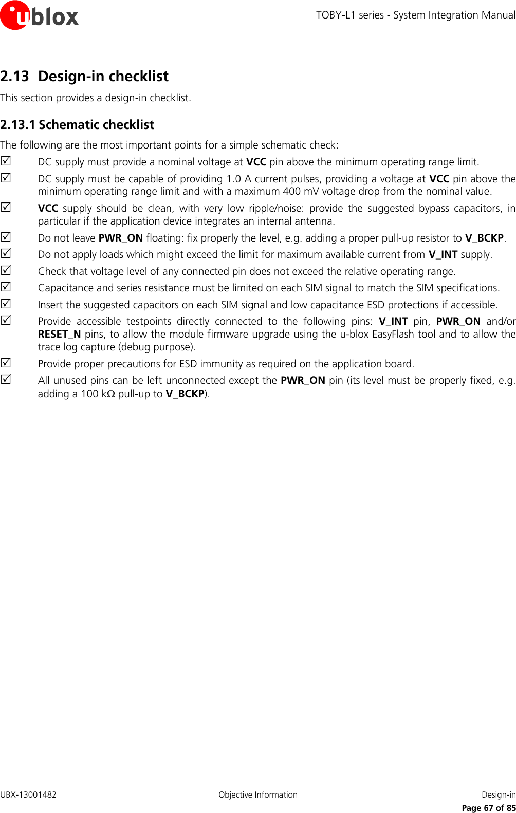 TOBY-L1 series - System Integration Manual UBX-13001482  Objective Information  Design-in     Page 67 of 85 2.13 Design-in checklist This section provides a design-in checklist. 2.13.1 Schematic checklist The following are the most important points for a simple schematic check:  DC supply must provide a nominal voltage at VCC pin above the minimum operating range limit.  DC supply must be capable of providing 1.0 A current pulses, providing a voltage at VCC pin above the minimum operating range limit and with a maximum 400 mV voltage drop from the nominal value.  VCC  supply  should  be  clean,  with  very  low  ripple/noise:  provide  the  suggested  bypass  capacitors,  in particular if the application device integrates an internal antenna.  Do not leave PWR_ON floating: fix properly the level, e.g. adding a proper pull-up resistor to V_BCKP.  Do not apply loads which might exceed the limit for maximum available current from V_INT supply.  Check that voltage level of any connected pin does not exceed the relative operating range.  Capacitance and series resistance must be limited on each SIM signal to match the SIM specifications.  Insert the suggested capacitors on each SIM signal and low capacitance ESD protections if accessible.  Provide  accessible  testpoints  directly  connected  to  the  following  pins:  V_INT  pin,  PWR_ON  and/or RESET_N pins, to allow the module firmware upgrade using the u-blox EasyFlash tool and to allow the trace log capture (debug purpose).  Provide proper precautions for ESD immunity as required on the application board.  All unused pins can be left unconnected except the PWR_ON pin (its level must be properly fixed, e.g. adding a 100 k pull-up to V_BCKP). 