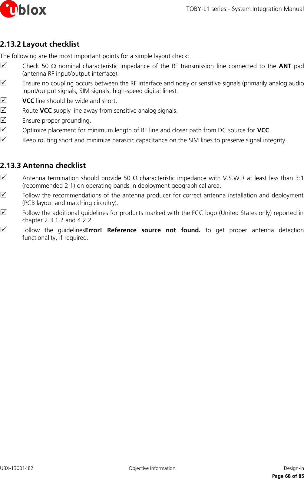 TOBY-L1 series - System Integration Manual UBX-13001482  Objective Information  Design-in     Page 68 of 85 2.13.2 Layout checklist The following are the most important points for a simple layout check:  Check  50   nominal  characteristic impedance  of  the  RF transmission  line  connected  to the  ANT  pad (antenna RF input/output interface).  Ensure no coupling occurs between the RF interface and noisy or sensitive signals (primarily analog audio input/output signals, SIM signals, high-speed digital lines).  VCC line should be wide and short.  Route VCC supply line away from sensitive analog signals.  Ensure proper grounding.  Optimize placement for minimum length of RF line and closer path from DC source for VCC.  Keep routing short and minimize parasitic capacitance on the SIM lines to preserve signal integrity.  2.13.3 Antenna checklist  Antenna termination should provide 50  characteristic impedance with V.S.W.R at least less than 3:1 (recommended 2:1) on operating bands in deployment geographical area.  Follow the recommendations of the antenna producer for correct antenna installation and deployment (PCB layout and matching circuitry).  Follow the additional guidelines for products marked with the FCC logo (United States only) reported in chapter 2.3.1.2 and 4.2.2  Follow  the  guidelinesError!  Reference  source  not  found.  to  get  proper  antenna  detection functionality, if required.   