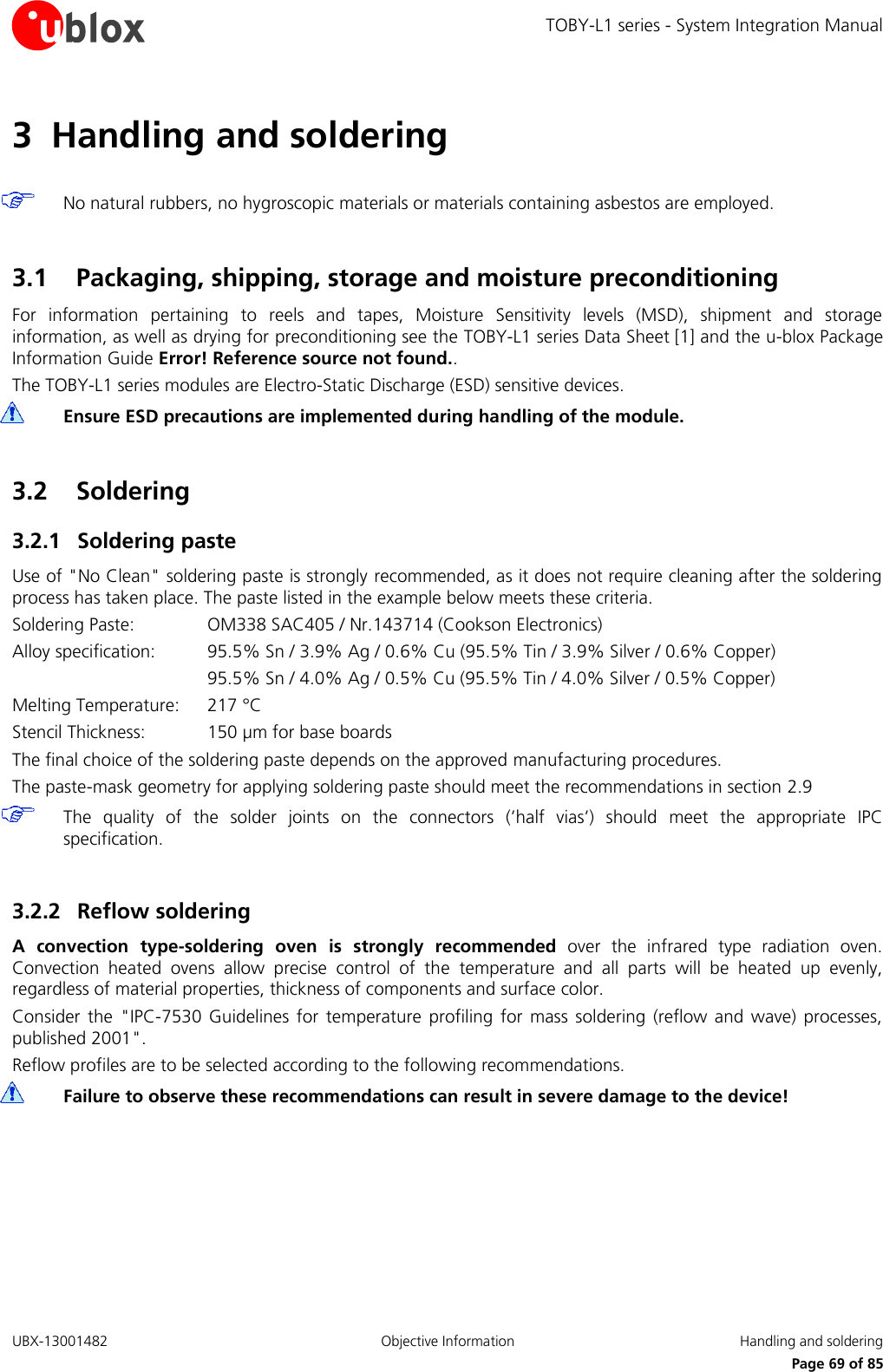 TOBY-L1 series - System Integration Manual UBX-13001482  Objective Information  Handling and soldering     Page 69 of 85 3 Handling and soldering   No natural rubbers, no hygroscopic materials or materials containing asbestos are employed.  3.1 Packaging, shipping, storage and moisture preconditioning For  information  pertaining  to  reels  and  tapes,  Moisture  Sensitivity  levels  (MSD),  shipment  and  storage information, as well as drying for preconditioning see the TOBY-L1 series Data Sheet [1] and the u-blox Package Information Guide Error! Reference source not found.. The TOBY-L1 series modules are Electro-Static Discharge (ESD) sensitive devices.  Ensure ESD precautions are implemented during handling of the module.  3.2 Soldering 3.2.1 Soldering paste Use of &quot;No Clean&quot; soldering paste is strongly recommended, as it does not require cleaning after the soldering process has taken place. The paste listed in the example below meets these criteria. Soldering Paste:    OM338 SAC405 / Nr.143714 (Cookson Electronics) Alloy specification:  95.5% Sn / 3.9% Ag / 0.6% Cu (95.5% Tin / 3.9% Silver / 0.6% Copper)       95.5% Sn / 4.0% Ag / 0.5% Cu (95.5% Tin / 4.0% Silver / 0.5% Copper) Melting Temperature:   217 °C Stencil Thickness:  150 µm for base boards The final choice of the soldering paste depends on the approved manufacturing procedures. The paste-mask geometry for applying soldering paste should meet the recommendations in section 2.9  The  quality  of  the  solder  joints  on  the  connectors  (’half  vias’)  should  meet  the  appropriate  IPC specification.  3.2.2 Reflow soldering A  convection  type-soldering  oven  is  strongly  recommended  over  the  infrared  type  radiation  oven. Convection  heated  ovens  allow  precise  control  of  the  temperature  and  all  parts  will  be  heated  up  evenly, regardless of material properties, thickness of components and surface color. Consider  the  &quot;IPC-7530  Guidelines  for  temperature  profiling  for  mass  soldering  (reflow  and  wave)  processes, published 2001&quot;. Reflow profiles are to be selected according to the following recommendations.  Failure to observe these recommendations can result in severe damage to the device!  