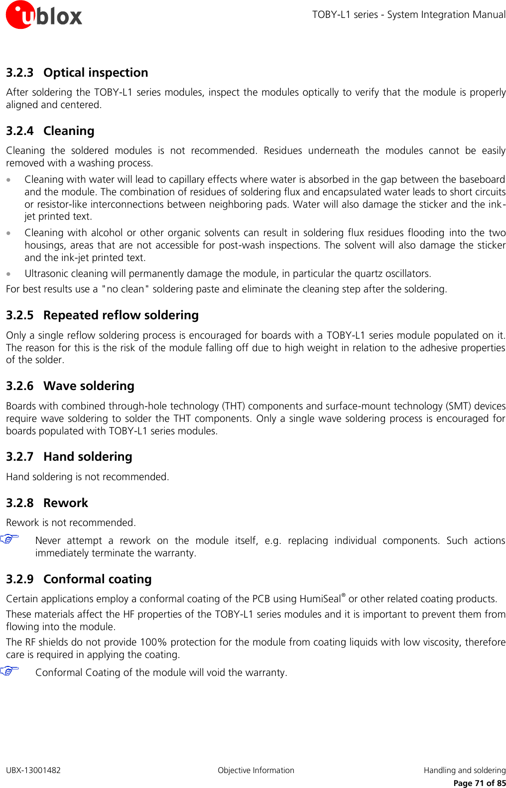 TOBY-L1 series - System Integration Manual UBX-13001482  Objective Information  Handling and soldering     Page 71 of 85 3.2.3 Optical inspection After soldering the TOBY-L1 series modules, inspect the modules optically to verify that the module is properly aligned and centered. 3.2.4 Cleaning Cleaning  the  soldered  modules  is  not  recommended.  Residues  underneath  the  modules  cannot  be  easily removed with a washing process.  Cleaning with water will lead to capillary effects where water is absorbed in the gap between the baseboard and the module. The combination of residues of soldering flux and encapsulated water leads to short circuits or resistor-like interconnections between neighboring pads. Water will also damage the sticker and the ink-jet printed text.  Cleaning with alcohol  or  other organic  solvents can result  in  soldering flux residues flooding into the two housings, areas that are not accessible for post-wash inspections. The solvent will also damage the sticker and the ink-jet printed text.  Ultrasonic cleaning will permanently damage the module, in particular the quartz oscillators. For best results use a &quot;no clean&quot; soldering paste and eliminate the cleaning step after the soldering. 3.2.5 Repeated reflow soldering Only a single reflow soldering process is encouraged for boards with a TOBY-L1 series module populated on it. The reason for this is the risk of the module falling off due to high weight in relation to the adhesive properties of the solder. 3.2.6 Wave soldering Boards with combined through-hole technology (THT) components and surface-mount technology (SMT) devices require wave soldering to solder the THT components.  Only a single wave soldering process is encouraged for boards populated with TOBY-L1 series modules. 3.2.7 Hand soldering Hand soldering is not recommended. 3.2.8 Rework Rework is not recommended.  Never  attempt  a  rework  on  the  module  itself,  e.g.  replacing  individual  components.  Such  actions immediately terminate the warranty. 3.2.9 Conformal coating Certain applications employ a conformal coating of the PCB using HumiSeal® or other related coating products. These materials affect the HF properties of the TOBY-L1 series modules and it is important to prevent them from flowing into the module.  The RF shields do not provide 100% protection for the module from coating liquids with low viscosity, therefore care is required in applying the coating.  Conformal Coating of the module will void the warranty. 