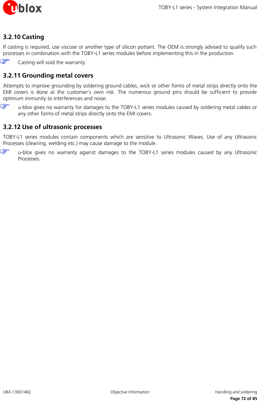 TOBY-L1 series - System Integration Manual UBX-13001482  Objective Information  Handling and soldering     Page 72 of 85 3.2.10 Casting If casting is required, use viscose or another type of silicon pottant. The OEM is strongly advised to qualify such processes in combination with the TOBY-L1 series modules before implementing this in the production.  Casting will void the warranty. 3.2.11 Grounding metal covers Attempts to improve grounding by soldering ground cables, wick or other forms of metal strips directly onto the EMI  covers  is  done  at  the  customer&apos;s  own  risk.  The  numerous  ground  pins  should  be  sufficient  to  provide optimum immunity to interferences and noise.  u-blox gives no warranty for damages to the TOBY-L1 series modules caused by soldering metal cables or any other forms of metal strips directly onto the EMI covers. 3.2.12 Use of ultrasonic processes TOBY-L1  series  modules  contain  components  which  are  sensitive  to  Ultrasonic  Waves.  Use  of  any  Ultrasonic Processes (cleaning, welding etc.) may cause damage to the module.  u-blox  gives  no  warranty  against  damages  to  the  TOBY-L1  series  modules  caused  by  any  Ultrasonic Processes.  