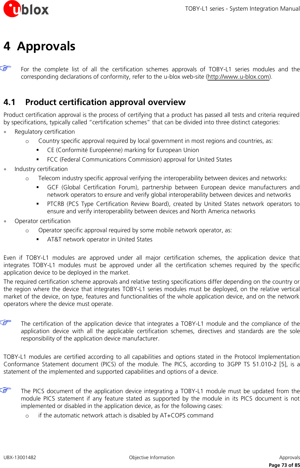 TOBY-L1 series - System Integration Manual UBX-13001482  Objective Information  Approvals     Page 73 of 85 4 Approvals   For  the  complete  list  of  all  the  certification  schemes  approvals  of  TOBY-L1  series  modules  and  the corresponding declarations of conformity, refer to the u-blox web-site (http://www.u-blox.com).  4.1 Product certification approval overview Product certification approval is the process of certifying that a product has passed all tests and criteria required by specifications, typically called “certification schemes” that can be divided into three distinct categories:  Regulatory certification o Country specific approval required by local government in most regions and countries, as:  CE (Conformité Européenne) marking for European Union  FCC (Federal Communications Commission) approval for United States  Industry certification o Telecom industry specific approval verifying the interoperability between devices and networks:  GCF  (Global  Certification  Forum),  partnership  between  European  device  manufacturers  and network operators to ensure and verify global interoperability between devices and networks  PTCRB  (PCS  Type  Certification  Review  Board),  created  by  United  States  network  operators  to ensure and verify interoperability between devices and North America networks  Operator certification o Operator specific approval required by some mobile network operator, as:  AT&amp;T network operator in United States  Even  if  TOBY-L1  modules  are  approved  under  all  major  certification  schemes,  the  application  device  that integrates  TOBY-L1  modules  must  be  approved  under  all  the  certification  schemes  required  by  the  specific application device to be deployed in the market. The required certification scheme approvals and relative testing specifications differ depending on the country or the region where the device that integrates  TOBY-L1 series modules must be deployed, on the relative vertical market of the device, on type, features and functionalities of the whole application device, and on the network operators where the device must operate.   The certification of the application device that integrates a  TOBY-L1  module and the compliance of the application  device  with  all  the  applicable  certification  schemes,  directives  and  standards  are  the  sole responsibility of the application device manufacturer.  TOBY-L1  modules  are  certified  according  to  all capabilities  and options  stated  in  the  Protocol  Implementation Conformance  Statement  document  (PICS)  of  the  module.  The  PICS,  according  to  3GPP  TS  51.010-2  [5],  is  a statement of the implemented and supported capabilities and options of a device.   The PICS  document of the  application device integrating a  TOBY-L1 module must  be updated from the module  PICS  statement  if  any  feature  stated  as  supported  by  the  module  in  its  PICS  document  is  not implemented or disabled in the application device, as for the following cases: o if the automatic network attach is disabled by AT+COPS command  