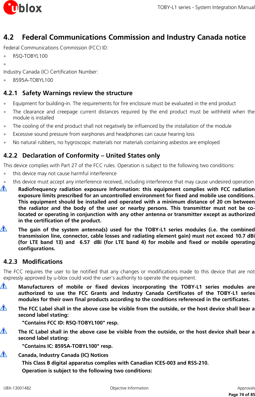 TOBY-L1 series - System Integration Manual UBX-13001482  Objective Information  Approvals     Page 74 of 85 4.2 Federal Communications Commission and Industry Canada notice  Federal Communications Commission (FCC) ID:  R5Q-TOBYL100   Industry Canada (IC) Certification Number:  8595A-TOBYL100 4.2.1 Safety Warnings review the structure  Equipment for building-in. The requirements for fire enclosure must be evaluated in the end product  The  clearance  and  creepage  current  distances  required  by  the  end  product  must  be  withheld  when  the module is installed  The cooling of the end product shall not negatively be influenced by the installation of the module  Excessive sound pressure from earphones and headphones can cause hearing loss  No natural rubbers, no hygroscopic materials nor materials containing asbestos are employed 4.2.2 Declaration of Conformity – United States only This device complies with Part 27 of the FCC rules. Operation is subject to the following two conditions:  this device may not cause harmful interference  this device must accept any interference received, including interference that may cause undesired operation  Radiofrequency  radiation  exposure  Information:  this  equipment  complies  with  FCC  radiation exposure limits prescribed for an uncontrolled environment for fixed and mobile use conditions. This equipment  should  be installed  and operated  with  a  minimum distance of 20 cm  between the  radiator  and  the  body  of  the  user  or  nearby  persons.  This  transmitter  must  not  be  co-located or operating in conjunction with any other antenna or transmitter except as authorized in the certification of the product.  The  gain  of  the  system  antenna(s)  used  for  the  TOBY-L1  series  modules  (i.e.  the  combined transmission line, connector, cable losses and radiating element gain) must not exceed 10.7 dBi (for  LTE  band  13)  and    6.57   dBi  (for  LTE  band  4)  for  mobile  and  fixed  or  mobile  operating configurations. 4.2.3 Modifications The  FCC requires  the  user  to  be  notified  that  any  changes  or  modifications  made  to  this  device  that  are  not expressly approved by u-blox could void the user&apos;s authority to operate the equipment.  Manufacturers  of  mobile  or  fixed  devices  incorporating  the  TOBY-L1  series  modules  are authorized  to  use  the  FCC  Grants  and  Industry  Canada  Certificates  of  the  TOBY-L1  series modules for their own final products according to the conditions referenced in the certificates.  The FCC Label shall in the above case be visible from the outside, or the host device shall bear a second label stating: &quot;Contains FCC ID: R5Q-TOBYL100&quot; resp.  The IC Label shall in the above case be visible from the outside, or the host device shall bear a second label stating: &quot;Contains IC: 8595A-TOBYL100&quot; resp.  Canada, Industry Canada (IC) Notices This Class B digital apparatus complies with Canadian ICES-003 and RSS-210. Operation is subject to the following two conditions: 