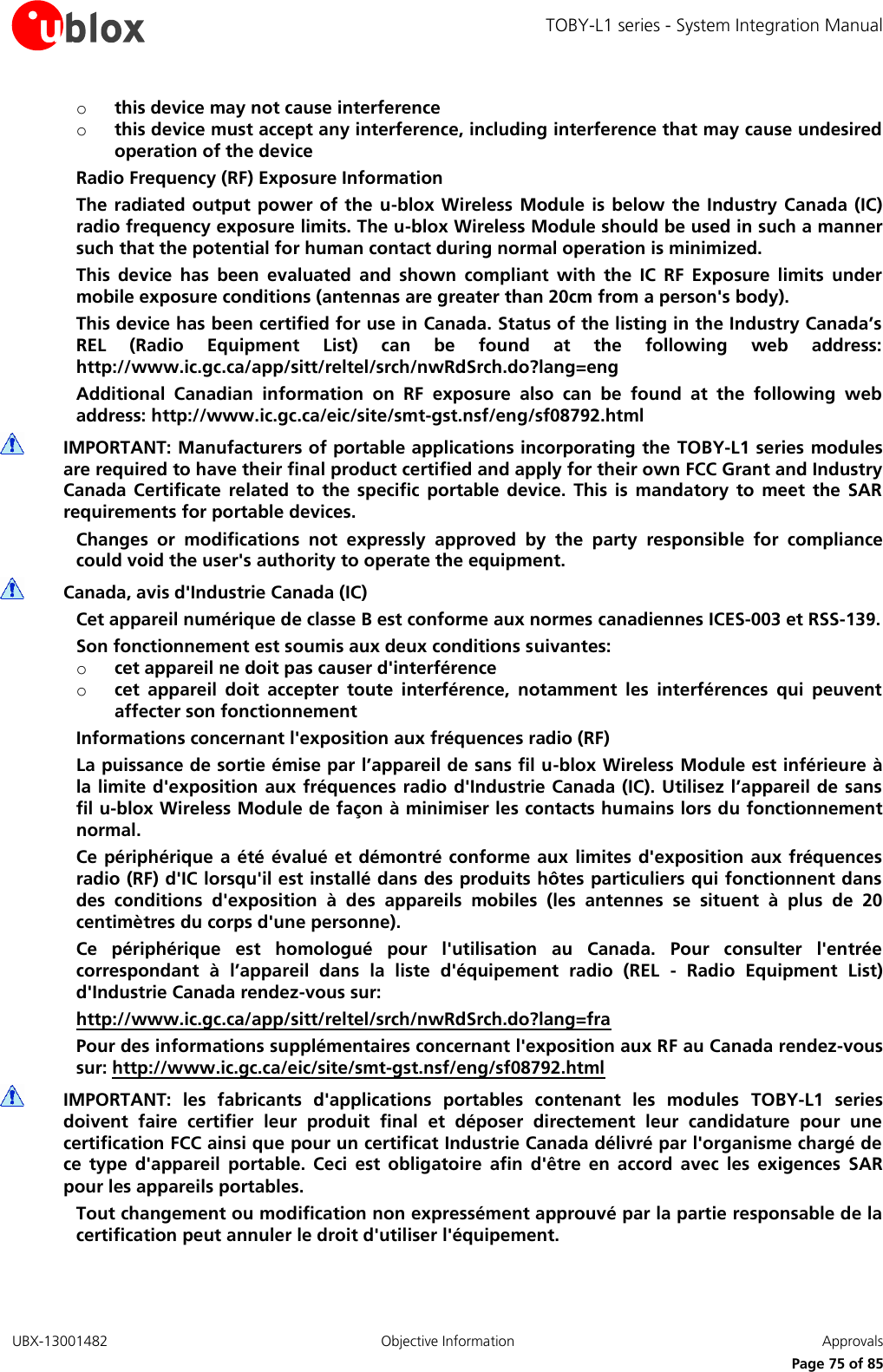 TOBY-L1 series - System Integration Manual UBX-13001482  Objective Information  Approvals     Page 75 of 85 o this device may not cause interference o this device must accept any interference, including interference that may cause undesired operation of the device Radio Frequency (RF) Exposure Information The radiated output power of  the u-blox Wireless Module is below the Industry Canada (IC) radio frequency exposure limits. The u-blox Wireless Module should be used in such a manner such that the potential for human contact during normal operation is minimized. This  device  has  been  evaluated  and  shown  compliant  with  the  IC  RF  Exposure  limits  under mobile exposure conditions (antennas are greater than 20cm from a person&apos;s body). This device has been certified for use in Canada. Status of the listing in the Industry Canada’s REL  (Radio  Equipment  List)  can  be  found  at  the  following  web  address: http://www.ic.gc.ca/app/sitt/reltel/srch/nwRdSrch.do?lang=eng Additional  Canadian  information  on  RF  exposure  also  can  be  found  at  the  following  web address: http://www.ic.gc.ca/eic/site/smt-gst.nsf/eng/sf08792.html  IMPORTANT: Manufacturers of portable applications incorporating the TOBY-L1 series modules are required to have their final product certified and apply for their own FCC Grant and Industry Canada  Certificate  related  to  the specific  portable  device.  This  is  mandatory  to  meet  the  SAR requirements for portable devices. Changes  or  modifications  not  expressly  approved  by  the  party  responsible  for  compliance could void the user&apos;s authority to operate the equipment.  Canada, avis d&apos;Industrie Canada (IC) Cet appareil numérique de classe B est conforme aux normes canadiennes ICES-003 et RSS-139. Son fonctionnement est soumis aux deux conditions suivantes: o cet appareil ne doit pas causer d&apos;interférence o cet  appareil  doit  accepter  toute  interférence,  notamment  les  interférences  qui  peuvent affecter son fonctionnement Informations concernant l&apos;exposition aux fréquences radio (RF) La puissance de sortie émise par l’appareil de sans fil u-blox Wireless Module est inférieure à la limite d&apos;exposition aux fréquences radio d&apos;Industrie Canada (IC). Utilisez l’appareil de sans fil u-blox Wireless Module de façon à minimiser les contacts humains lors du fonctionnement normal. Ce périphérique  a  été évalué et démontré conforme  aux  limites d&apos;exposition  aux  fréquences radio (RF) d&apos;IC lorsqu&apos;il est installé dans des produits hôtes particuliers qui fonctionnent dans des  conditions  d&apos;exposition  à  des  appareils  mobiles  (les  antennes  se  situent  à  plus  de  20 centimètres du corps d&apos;une personne). Ce  périphérique  est  homologué  pour  l&apos;utilisation  au  Canada.  Pour  consulter  l&apos;entrée correspondant  à  l’appareil  dans  la  liste  d&apos;équipement  radio  (REL  -  Radio  Equipment  List) d&apos;Industrie Canada rendez-vous sur:  http://www.ic.gc.ca/app/sitt/reltel/srch/nwRdSrch.do?lang=fra Pour des informations supplémentaires concernant l&apos;exposition aux RF au Canada rendez-vous sur: http://www.ic.gc.ca/eic/site/smt-gst.nsf/eng/sf08792.html  IMPORTANT:  les  fabricants  d&apos;applications  portables  contenant  les  modules  TOBY-L1  series doivent  faire  certifier  leur  produit  final  et  déposer  directement  leur  candidature  pour  une certification FCC ainsi que pour un certificat Industrie Canada délivré par l&apos;organisme chargé de ce  type  d&apos;appareil  portable.  Ceci  est  obligatoire  afin  d&apos;être  en  accord  avec  les  exigences  SAR pour les appareils portables. Tout changement ou modification non expressément approuvé par la partie responsable de la certification peut annuler le droit d&apos;utiliser l&apos;équipement.  