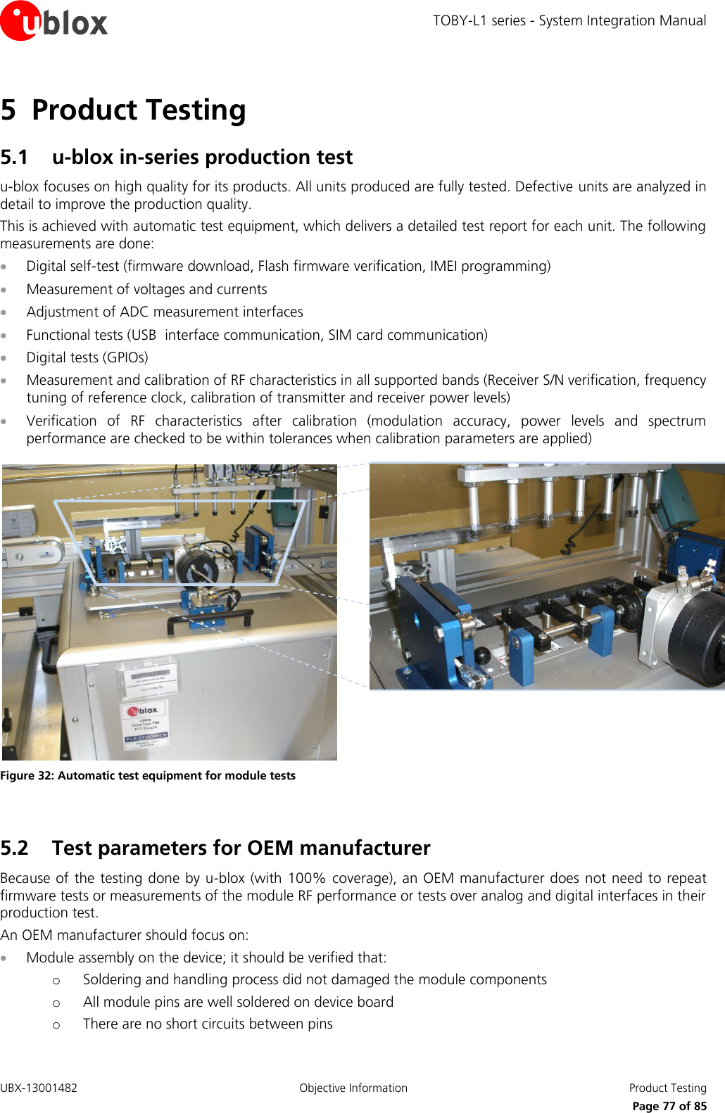 TOBY-L1 series - System Integration Manual UBX-13001482  Objective Information  Product Testing     Page 77 of 85 5 Product Testing 5.1 u-blox in-series production test u-blox focuses on high quality for its products. All units produced are fully tested. Defective units are analyzed in detail to improve the production quality. This is achieved with automatic test equipment, which delivers a detailed test report for each unit. The following measurements are done:  Digital self-test (firmware download, Flash firmware verification, IMEI programming)  Measurement of voltages and currents  Adjustment of ADC measurement interfaces  Functional tests (USB  interface communication, SIM card communication)  Digital tests (GPIOs)  Measurement and calibration of RF characteristics in all supported bands (Receiver S/N verification, frequency tuning of reference clock, calibration of transmitter and receiver power levels)  Verification  of  RF  characteristics  after  calibration  (modulation  accuracy,  power  levels  and  spectrum performance are checked to be within tolerances when calibration parameters are applied)   Figure 32: Automatic test equipment for module tests  5.2 Test parameters for OEM manufacturer Because of the testing done by u-blox (with 100% coverage), an OEM manufacturer does not need to repeat firmware tests or measurements of the module RF performance or tests over analog and digital interfaces in their production test. An OEM manufacturer should focus on:  Module assembly on the device; it should be verified that: o Soldering and handling process did not damaged the module components o All module pins are well soldered on device board o There are no short circuits between pins 
