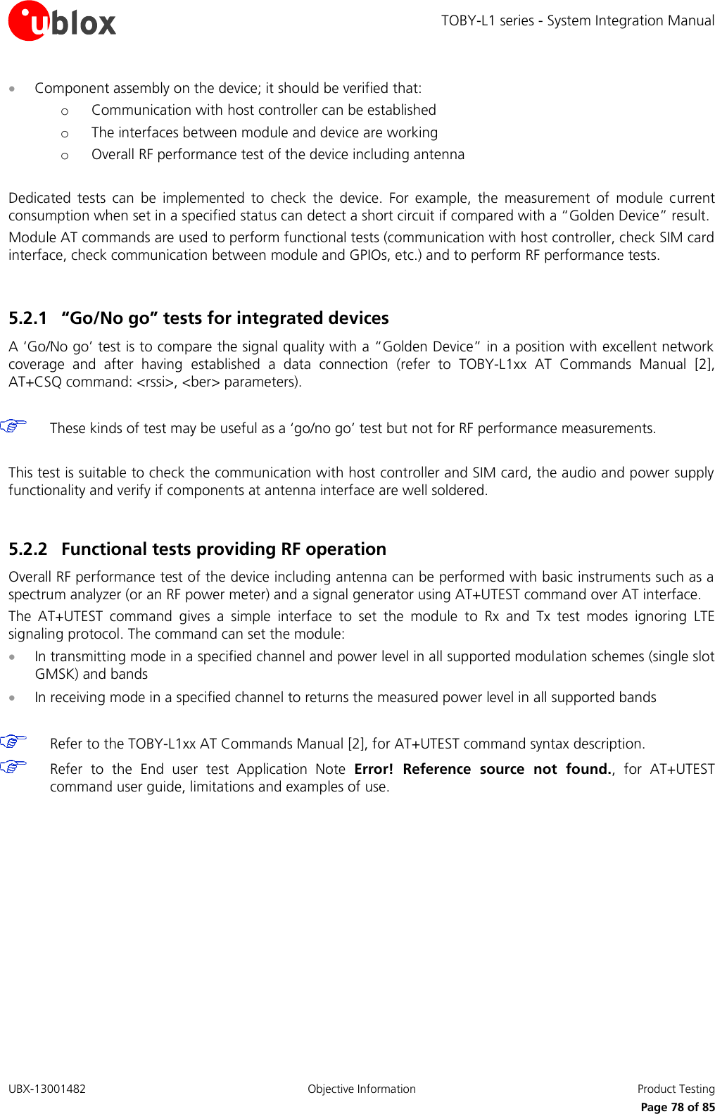 TOBY-L1 series - System Integration Manual UBX-13001482  Objective Information  Product Testing     Page 78 of 85  Component assembly on the device; it should be verified that: o Communication with host controller can be established o The interfaces between module and device are working o Overall RF performance test of the device including antenna  Dedicated  tests  can  be  implemented  to  check  the  device.  For  example,  the  measurement  of  module  current consumption when set in a specified status can detect a short circuit if compared with a “Golden Device” result. Module AT commands are used to perform functional tests (communication with host controller, check SIM card interface, check communication between module and GPIOs, etc.) and to perform RF performance tests.  5.2.1 “Go/No go” tests for integrated devices A ‘Go/No go’ test is to compare the signal quality with a “Golden Device” in a position with excellent network coverage  and  after  having  established  a  data  connection  (refer  to  TOBY-L1xx  AT  Commands  Manual [2], AT+CSQ command: &lt;rssi&gt;, &lt;ber&gt; parameters).   These kinds of test may be useful as a ‘go/no go’ test but not for RF performance measurements.  This test is suitable to check the communication with host controller and SIM card, the audio and power supply functionality and verify if components at antenna interface are well soldered.  5.2.2 Functional tests providing RF operation Overall RF performance test of the device including antenna can be performed with basic instruments such as a spectrum analyzer (or an RF power meter) and a signal generator using AT+UTEST command over AT interface. The  AT+UTEST  command  gives  a  simple  interface  to  set  the  module  to  Rx  and  Tx  test  modes  ignoring  LTE signaling protocol. The command can set the module:  In transmitting mode in a specified channel and power level in all supported modulation schemes (single slot GMSK) and bands  In receiving mode in a specified channel to returns the measured power level in all supported bands    Refer to the TOBY-L1xx AT Commands Manual [2], for AT+UTEST command syntax description.  Refer  to  the  End  user  test  Application  Note Error!  Reference  source  not  found.,  for  AT+UTEST command user guide, limitations and examples of use.  